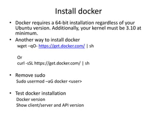 Install docker
• Docker requires a 64-bit installation regardless of your
Ubuntu version. Additionally, your kernel must be 3.10 at
minimum.
• Another way to install docker
wget –qO- https://get.docker.com/ | sh
Or
curl -sSL https://get.docker.com/ | sh
• Remove sudo
Sudo usermod –aG docker <user>
• Test docker installation
Docker version
Show client/server and API version
 