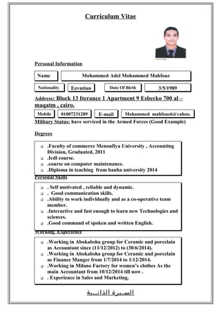 Curriculum Vitae
Personal Information
Address: Block 13 Iterance 1 Apartment 9 Esbecko 700 al –
maqatm , cairo.
Military Status: have serviced in the Armed Forces (Good Example)
Degrees
Personal Skills
Working Experience
‫السـيرة‬‫الذاتــية‬
Mohammed Adel Mohammed Mahfouz
Nationality Egyptian Date Of Birth 3/5/1989
 .Faculty of commerce Menoufiya University , Accounting
Division, Graduated, 2011
 .Icdl course.
 .course on computer maintenance.
 .Diploma in teaching from banha university 2014
Name
Mobile 01007231289
 . Self motivated , reliable and dynamic.
 . Good communication skills.
 .Ability to work individually and as a co-operative team
member.
 .Interactive and fast enough to learn new Technologies and
sciences.
 .Good command of spoken and written English.
 .Working in Abokabsha group for Ceramic and porcelain
as Accountant since (11/12/2012) to (30/6/2014).
 .Working in Abokabsha group for Ceramic and porcelain
as Finance Manger from 1/7/2014 to 1/12/2014.
 .Working in Milano Factory for women’s clothes As the
main Accountant from 10/12/2014 till now .
 . Experience in Sales and Marketing.
E-mail Mohammed_mahfouz6@yahoo.
 