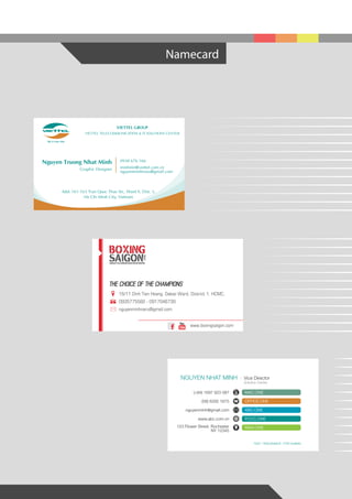 Namecard
VIETTEL GROUP
VIETTEL TELECOMMUNICATION & IT SOLUTIONS CENTER
Add: 161-163 Tran Quoc Thao Str., Ward 9, Dist. 3,
Ho Chi Minh City, Vietnam
Nguyen Truong Nhat Minh
Graphic Designer
0938 676 166
minhntn@viettel.com.vn
nguyenminhnaru@gmail.com
16/11 Dinh Tien Hoang, Dakao Ward, District 1, HCMC.
0935775582 - 0917046739
nguyenminhnaru@gmail.com
www.boxingsaigon.com
THE CHOICE OF THE CHAMPIONS
f
NGUYEN NHAT MINH Vice Director
Solution Center
MAC.ONE
OFFICE.ONE
ABC.ONE
PCCC.ONE
MAN.ONE
(+84) 1697 923 087
(08) 6292 1675
nguyenminh@gmail.com
www.abc.com.vn
123 Flower Street, Rochester
NY 12345
FAST / ENDURANCE / FOR HUMAN
 