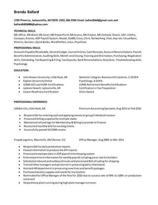 Brenda Ballard
1720 PinonLn, Jacksonville,AR72076 (501) 266-9769 Email: ballardb64@gmail.com and
ballardb828486@yahoo.com
TECHNICAL SKILLS:
MS Office, MSWord,MS Excel,MS PowerPoint,MSAccess,MS Project,MS Outlook,Oracle,SAP, LifePro,
Compass, Kronos, ADPPayroll System, Novell,AS400,Cisco,Citrix,Networking, Visio,Asp.net,VisualBasic,
Xtremis,Quicken,QuickBooks,WordPerfect,Lotus,Peachtree
PROFESSIONAL SKILLS:
AccountsPayable/Receivable,General Ledger,Journal Entries,CashReceipts,AccountReconciliations, Payroll,
BenefitsAdministration,AuditingSkills,Month-endClosing,TrainingandOrientation,Purchasing,Negotiation
skills,Scheduling, Tax Reporting&Filing,Tax Deposits,BankReconciliations,HelpDesk, Troubleshootingskills,
Psychology
EDUCATION:
 JohnBrown University,Little Rock,AR Bachelor’sDegree-BusinessInfo Systems,3.33GPA
 KaplanUniversityOnline Psychology,4.0GPA
 LOMA ACS andALMI Certifications LOMA RetirementBenefitsCertifications
 JacksonHewitt,Jacksonville,AR CertificationinTax Preparation
 CareerReadinessCertification SilverAward
PROFESSIONAL EXPERIENCE:
USAble Life,Little Rock,AR PremiumAccountingSpecialist,Aug 2011 to Feb2016
 Responsible forenteringcashandapplyingmoneytogroup/individualinvoices
 Processed billingsuspenseformultiple states
 Maintained refundlogsforMembership &Billingtoprovide toFinance
 Reconciledmonthlybillsforexistingclients
 Successfullypassed 10LOMA exams
PropakLogistics, Maumelle,AR/ Denver,CO Office Manager,Aug2009 to Mar 2011
 Responsible fordailyproductionreports.
 Posted informationtoproduce the KPIreports
 Processedemployeedatain ADPpayroll time keepingsystem
 Enteredpertinentinformationforweeklypayroll includingpiece rate forbuilders
 Scheduled inboundandoutboundtrucksandprocessedBillsof Ladingforshipping
 Trainedothermanagersandpersonnel inprocessingdailyinformation
 AssistedHRdepartmentinprocessingnew hiresandbenefitpackages
 Purchased weeklysuppliesandneedsformylocation
 NominatedforOffice Managerof the Yearfor 2010 due to successrate of 99% to 100% on production
scorecard
 Helpedkeepplantrunningduringhighplantmanagerturnover
 