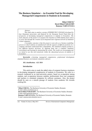 222 Volume 14, Issue 2, May 2013 Review of International Comparative Management
The Business Simulator – An Essential Tool for Developing
Managerial Competencies to Students in Economics
Mihai CERCEL1
Dorel-Mihai PARASCHIV
Ramona TARTAVULEA
Keywords: e-learning, managerial competencies, professional development,
simulated business environment, simulation software.
JEL classification: A23, M10
Introduction
This article aims to study the added value of computer business simulators
in developing managerial competencies of students in Economics. We refer to a
research conducted as an inter-university project, based on co-operation among
students, and co-operation between students, professionals from real companies
and teachers in simulated companies by software assistance. Also, the project
should be seen as a smooth passage of students from academic life towards
working life.
1
Mihai CERCEL, The Bucharest University of Economic Studies, Romania
E-mail: mihai.cercel@rei.ase.ro
Dorel-Mihai PARASCHIV. The Bucharest University of Economic Studies, Romania
E-mail: dorel.paraschiv@ase.ro
Ramona TARTAVULEA, The Bucharest University of Economic Studies, Romania
E-mail: ramona.tartavulea@rei.ase.ro
Abstract
This study aims to analyse a project (POSDRU/90/2.1/S/63442) developed by
four Romanian universities and financed by the European Social Fund from the
perspective of developing managerial competencies to students in Economics. The
main objective of the project is to prepare the transition of 3840 students from school
to active life through the creation of an integrated inter-regional network of simulated
virtual companies.
A secondary outcome is that the project is seen also as a business modelling
process in which students are familiarized with the requests of different positions in a
company and better understand their compatibility. The simulated company permits to
test different business decisions, by applying them into a computer simulated
environment and learning by interpreting the results. The results are encouraging and
we intend to use this tool extensively within the educational process of students in
Economics.
 