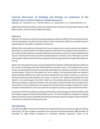 1
General deterrence of drinking and driving: an evaluation of the
effectiveness of three Ontario countermeasures
Qing Wu, M.Sc., Tracy Chen, M.A.Sc., Patrick A. Byrne, Ph.D., Jacob Larsen, M.U.P., Yoassry Elzohairy, Ph.D.
SafetyPolicy and Education Branch,Road User Safety Division, Ministry of Transportation Ontario, 1201
Wilson Avenue, Toronto, Ontario, M3M 1J8, Canada
Abstract
Objective:Thisworkwas conductedto evaluate the generaldeterrenteffectsof three Ontario drinking-
and-driving programs: the Administrative Driver’s Licence Suspension (ADLS), the remedial measures
program Back on Track (BOT), and Ignition Interlock (II).
Method: Both interrupted and forecasted time series analyses were used to evaluate each program.
Specifically, we asked whether the implementation of each of the three programs led to decreases in
the numbersof drinkingdriversinvolvedinfatal andinjurycollisions,andinthe numberof fatalities and
injuries resulting from drinking-and-driving related collisions in Ontario. Such a finding for any of the
three programswouldindicate thatthose program(s) actedasa general deterrent againstdrinking-and-
driving.
Results:The interruptedtime series analysisshowedthatintroductionof ADLShadsignificanteffects on
the number of drinking-and-driving related fatalities and major injuries. The forecasted time series
analysiscorroboratedthisfinding, thus providing a high degree of confidence that ADLS is an effective
countermeasure. Unlike the interrupted time series analysis, the forecasting model also showed a
significanteffectof ADLSonthe numberof alcohol-impaireddriversinvolved in collisions, as well as on
drinking-and-driving related fatalities and injuries in general. This disagreement between the two
models is not surprising given that both models use the available data quite differently and make
different assumptions. Agreement between the two models should therefore only be expected for
robusteffects.The interruptedtime seriesanalysisalsoshowedthatthe IIprogramreducedthe number
of alcohol-related fatalities and injuries. BOT did not appear to produce any general deterrent effect.
Conclusions:Of the three programsevaluated, ADLShadthe mostrobust general deterrenteffect,while
the II program appearsto have beneficial effectsaswell. The effect of ADLS was strongest for reducing
fatalitiesand majorinjuriesassociatedwith drinking-and-driving,whilethe IIprogram reduced fatalities
and all injuries related to drinking-and-driving.
Introduction
Since the early1980s, the province of Ontariohas introducedseveral countermeasuresagainst drinking-
and-driving. The three programs evaluated in this study were introduced between 1981 and 2001. On
December 17, 1981, Ontario introduced an immediate roadside suspension, known as the
 