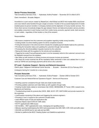 Senior Process Associate
Tata Consultancy Services (TCS) - Hyderabad, Andhra Pradesh - November 2013 to March 2015
Client: HomeSend C Brussels, Belgium.
HomeSend is a joint venture created by MasterCard, eServGlobal and BICS that enables B2B cross-border
and cross-network value transfers through a single connection. It builds on the successful deployment of mobile
enabled person-to-person transfers in emerging markets and the digitization of money transfer services. The
Home Send service innovatively bridges the gap between finance and telecommunication service providers
and enables consumers to send money to and from mobile money accounts, payment cards, bank accounts
or cash outlets C regardless of their location or that of the recipient.
Responsibilities:
? We receive complaints from the customers and suppliers regarding mobile money transfers.
? Creating tickets via online ticketing system for all the complaints received.
? Finding the transaction in the online tool which includes the complete payment details made by the customers.
? Providing the transaction status and updating the customers through mail via ticket.
? Processing the refund/cancellation requests received by the customers.
? Raising the tickets with the suppliers for the refunds and cancellations.
? Triggering the onsite Finance/Engineering team to do the necessary refund to the customers account once
the feedback received from the suppliers.
? Also follow up with vendors on missing invoices and ensures invoices are received.
? We check the invoice received has all the mandatory fields mentioned in them and validate them in a tool
name as TOPAS and accordingly payments will be done to the customers.
KT Lead - Customer Support - Service and Network Assurance
Client's place - Belgacom International Carrier Services - Brussels - November 2013 to February 2014
Undergone training for 3 months for a new process.
Process Associate
Tata Consultancy Services (TCS) - Hyderabad, Andhra Pradesh - October 2009 to October 2013
Customer Care and Network/Service Operations Support C Service and Assurance
? Handling customer complaints through mails and create trouble tickets.
? Providing updates customers and make follow up with suppliers through mails.
? Creating trouble tickets related to transmission like VOICE, MESSAGING, IP Transit, GRX, Leased Lines,
Backbone and Switching.
? Troubleshooting tickets for products like VOICE, SMS, SCCP, STP, SWITCHING and provide resolution for
the customers.
? Live/Proactive monitoring of the alarms and triggering the onshore engineers
? Providing L2 and L3 support to the customers trouble tickets.
? Used different types of tools and applications like
? Business Objects report XI R3 (for traffic stats)
? PUTTY application(for SMS traces)
? GO GLOBAL C INET application(for voice, messaging and signalling traces)
? Qlikview reporting tool(Analysing the QOS metrics/parameters like ASR, NER, CCR, ACD and traffic stats)
? ASCADE and SIGOS tool for test calls and test SMS.
? Worked on platforms like BICS Ticketing System and Salesforce applications
 