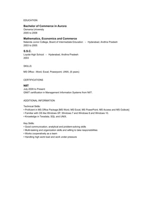 EDUCATION
Bachelor of Commerce in Aurora
Osmania University
2005 to 2008
Mathematics, Economics and Commerce
Nalanda Junior College, Board of Intermediate Education - Hyderabad, Andhra Pradesh
2003 to 2005
S.S.C.
Loyola High School - Hyderabad, Andhra Pradesh
2003
SKILLS
MS Office - Word, Excel, Powerpoint. UNIX, (6 years)
CERTIFICATIONS
NIIT
July 2009 to Present
GNIIT certification in Management Information Systems from NIIT.
ADDITIONAL INFORMATION
Technical Skills:
? Proficient in MS Office Package [MS Word, MS Excel, MS PowerPoint, MS Access and MS Outlook]
? Familiar with OS like Windows XP, Windows 7 and Windows 8 and Windows 10.
? Knowledge in Teradata, SQL and UNIX.
Key Skills:
? Good communication, analytical and problem-solving skills
? Multi-tasking and organization skills and willing to take responsibilities
? Works cooperatively as a team
? Handling high work load and work under pressure
 