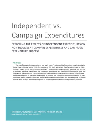 Michael	Creutzinger,	Wil	Meyers,	Ruixuan	Zhang	
ANNE	BAKER	|	SANTA	CLARA	UNIVERSITY	
Independent	vs.	
Campaign	Expenditures	
EXPLORING	THE	EFFECTS	OF	INDEPENDENT	EXPENDITURES	ON	
NON-INCUMBENT	CAMPAIN	EXPENDITURES	AND	CAMPAIGN	
EXPENDITURE	SUCCESS	
	
	 	
Abstract:		
The	use	of	independent	expenditures	and	“dark	money”	within	political	campaigns	grew	in	popularity	
during	the	presidential	race	of	2012.	The	purpose	of	this	study	is	to	assess	the	effects	that	usage	of	these	
monetary	means	has	on	non-incumbent	candidate’s	total	spending,	advertisement	spending,	and	success	
of	candidate	spending.	It	was	found	that	candidates	whom	spend	less	than	$1,000	(thousand)	in	total,	and	
those	whom	spend	less	than	$500	(thousand)	on	advertisements	are	affected	positively	in	each	of	those	
respective	categories	by	the	use	of	dark	money.	In	addition,	the	candidates	whom	spent	less	than	$1,000	
(thousand)	in	total,	and	the	candidates	whose	residual	expenditure	success	was	below	negative	25	gained	a	
positive	effect	in	those	respective	categories	by	total	independent	expenditure	against	the	candidate.	
	
 