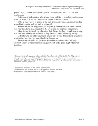 A Daughter’s Journal, by Ann D. Gross, “The Loneliness of the Long-Distance Caregiver,”
published in Caring for the Ages, December, 2002
The Loneliness of the Long-Distance Caregiver Page 5
physician; it could be delirium brought on by illness (such as a UTI) or a new
medication.
* Ask the new SNF resident what she or he would like to be called, and ask what
their favorite foods are, and write them down for the nutritionists.
* Offer as many ways of access to the staff and caregivers as possible, including
e-mail to the senior staff, as well as voicemail.
* Remember, for the long-distance caregiver, your observations about a loved
one may be all she has, especially if the loved one has cognitive impairment.
* Make it clear to family members that their honest feedback is welcome; many
fear that their loved ones will suffer if they speak up about something wrong.
* Listen to what the older adults ask for and say, even if it takes them a while to
express their wishes. Everyone likes to be listened to.
* Remember that older people want what everyone wants: love, security,
comfort, safety, good companionship, good food, and a good laugh whenever
possible.
This article originally appeared in Caring for the Ages, December 2002; Vol. 3, No. 12, p. 32-33.
Caring for the Ages is an official publication of the American Medical Directors Association,
published by Lippincott Williams & Wilkins. This article may not be reproduced in any form, print or
electronic, without permission.
The opinions expressed by the authors are their own
and not necessarily those of AMDA or of Lippincott Williams & Wilkins.
Copyright © 2004 American Medical Directors Association.
 
