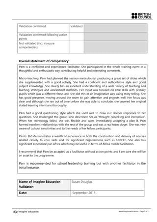 www.imagine.education | Page 3 of 3
Validation confirmed Validated
Validation confirmed following action
points
Not validated (incl. insecure
competencies):
Overall statement of competency:
Pam is a confident and experienced facilitator. She participated in the whole training event in a
thoughtful and enthusiastic way contributing helpful and interesting comments.
Micro-teaching: Pam had planned the session meticulously, producing a great set of slides which
she supplemented with a good activity. She had a confident and authoritative style and good
subject knowledge. She clearly has an excellent understanding of a wide variety of teaching and
learning strategies and assessment methods. Her input was focused on core skills with primary
pupils which was a different focus and she did this in an imaginative way using story telling. She
has good presence, moving around the room to gain attention and projects well. Her focus was
clear and although she ran out of time before she was able to conclude, she covered her original
stated learning intentions thoroughly.
Pam had a good questioning style which she used well to draw out deeper responses to her
questions. She challenged the group who described her as “thought provoking and innovative”.
When her technology failed, she was flexible and calm, immediately adopting a plan B. Pam
formed excellent relationships with the rest of the group and was a real team player. She was very
aware of cultural sensitivities and to the needs of her fellow participants.
Pam’s 360 demonstrates a wealth of experience in both the construction and delivery of courses
related closely to core skills and for significant organisations such as UNICEF. She also has
significant experience pan Africa which may be useful in terms of Africa mobile facilitators.
I recommend that Pam be accepted as a facilitator without action points and I am sure she will be
an asset to the programme.
Pam is recommended for school leadership training but with another facilitator in the
initial instance.
Name of Imagine Education
Validator:
Susan Douglas
Date: September 2015
 