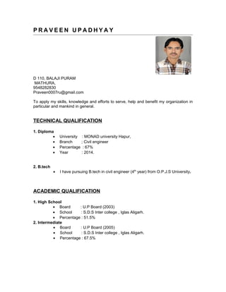 P R A V E E N U P A D H Y A Y
D 110, BALAJI PURAM
MATHURA,
9548282830
Praveen0007ru@gmail.com
To apply my skills, knowledge and efforts to serve, help and benefit my organization in
particular and mankind in general.
TECHNICAL QUALIFICATION
1. Diploma
• University : MONAD university Hapur,
• Branch ; Civil engineer
• Percentage : 67%
• Year : 2014.
2. B.tech
• I have pursuing B.tech in civil engineer (4th
year) from O.P.J.S University.
ACADEMIC QUALIFICATION
1. High School
• Board : U.P Board (2003)
• School : S.D.S Inter college , Iglas Aligarh.
• Percentage : 51.5%
2. Intermediate
• Board : U.P Board (2005)
• School : S.D.S Inter college , Iglas Aligarh.
• Percentage : 67.5%
 