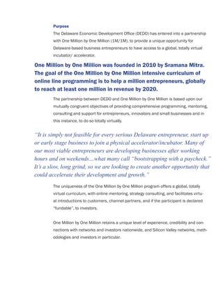 Purpose
The Delaware Economic Development Ofﬁce (DEDO) has entered into a partnership
with One Million by One Million (1M/1M), to provide a unique opportunity for
Delaware-based business entrepreneurs to have access to a global, totally virtual
incubator/ accelerator.
The partnership between DEDO and One Million by One Million is based upon our
mutually congruent objectives of providing comprehensive programming, mentoring,
consulting and support for entrepreneurs, innovators and small businesses and in
this instance, to do so totally virtually.
The uniqueness of the One Million by One Million program offers a global, totally
virtual curriculum, with online mentoring, strategy consulting, and facilitates virtu-
al introductions to customers, channel partners, and if the participant is declared
“fundable”, to investors.
One Million by One Million retains a unique level of experience, credibility and con-
nections with networks and investors nationwide, and Silicon Valley networks, meth-
odologies and investors in particular.
One Million by One Million was founded in 2010 by Sramana Mitra.
The goal of the One Million by One Million intensive curriculum of
online line programming is to help a million entrepreneurs, globally
to reach at least one million in revenue by 2020.
“It is simply not feasible for every serious Delaware entrepreneur, start up
or early stage business to join a physical accelerator/incubator. Many of
our most viable entrepreneurs are developing businesses after working
hours and on weekends…what many call “bootstrapping with a paycheck.”
It’s a slow, long grind, so we are looking to create another opportunity that
could accelerate their development and growth.”
 