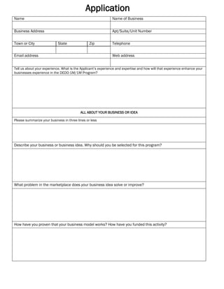 Application
Name Name of Business
Business Address Apt/Suite/Unit Number
Town or City State Zip Telephone
Email address Web address
Tell us about your experience. What is the Applicant’s experience and expertise and how will that experience enhance your
businesses experience in the DEDO-1M/1M Program?
ALL ABOUT YOUR BUSINESS OR IDEA
Please summarize your business in three lines or less
Describe your business or business idea. Why should you be selected for this program?
What problem in the marketplace does your business idea solve or improve?
How have you proven that your business model works? How have you funded this activity?
Delaware
 