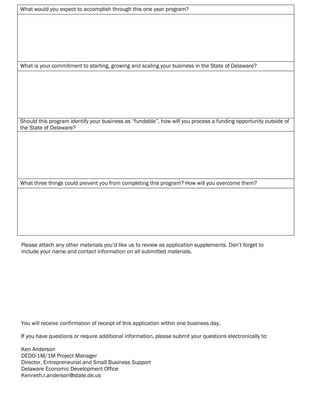 What would you expect to accomplish through this one year program?
What is your commitment to starting, growing and scaling your business in the State of Delaware?
Should this program identify your business as “fundable”, how will you process a funding opportunity outside of
the State of Delaware?
What three things could prevent you from completing this program? How will you overcome them?
Please attach any other materials you’d like us to review as application supplements. Don’t forget to
include your name and contact information on all submitted materials.
You will receive confirmation of receipt of this application within one business day.
If you have questions or require additional information, please submit your questions electronically to:
Ken Anderson
DEDO-1M/1M Project Manager
Director, Entrepreneurial and Small Business Support
Delaware Economic Development Office
Kenneth.r.anderson@state.de.us
Reset Form Submit by emailPrint Form
Add File
Open File
Remove File
 