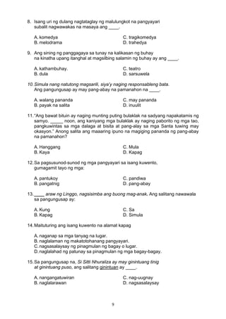 9 
8. Isang uri ng dulang nagtataglay ng malulungkot na pangyayari
subalit nagwawakas na masaya ang ____.
A. komedya C. tragikomedya
B. melodrama D. trahedya
9. Ang sining ng panggagaya sa tunay na kalikasan ng buhay
na kinatha upang itanghal at magsilbing salamin ng buhay ay ang ____.
A. kathambuhay. C. teatro
B. dula D. sarsuwela
10.Simula nang natutong magsarili, siya’y naging responsableng bata.
Ang pangungusap ay may pang-abay na pamanahon na ____.
A. walang pananda C. may pananda
B. payak na salita D. inuulit
11.“Ang bawat bituin ay naging munting puting bulaklak na sadyang napakatamis ng
samyo. _____ noon, ang kaniyang mga bulaklak ay naging paborito ng mga tao,
pangkuwintas sa mga dalaga at bisita at pang-alay sa mga Santa tuwing may
okasyon.” Anong salita ang maaaring ipuno na magiging pananda ng pang-abay
na pamanahon?
A. Hanggang C. Mula
B. Kaya D. Kapag
12.Sa pagsusunod-sunod ng mga pangyayari sa isang kuwento,
gumagamit tayo ng mga:
A. pantukoy C. pandiwa
B. pangatnig D. pang-abay
13.____ araw ng Linggo, nagsisimba ang buong mag-anak. Ang salitang nawawala
sa pangungusap ay:
A. Kung C. Sa
B. Kapag D. Simula
14.Maituturing ang isang kuwento na alamat kapag
A. naganap sa mga tanyag na lugar.
B. naglalaman ng makatotohanang pangyayari.
C.nagsasalaysay ng pinagmulan ng bagay o lugar.
D.naglalahad ng patunay sa pinagmulan ng mga bagay-bagay.
15.Sa pangungusap na, Si Sitti Nhuraliza ay may ginintuang tinig
at ginintuang puso, ang salitang ginintuan ay ____.
A. nangangatuwiran C. nag-uugnay
B. naglalarawan D. nagsasalaysay
 