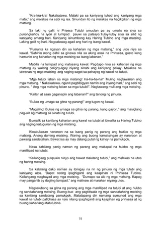 31 
“Kra-kra-kra! Nakakatawa. Malaki pa sa kaniyang tuhod ang kaniyang mga
mata,” ang malakas na sabi ng isa. Sinundan ito ng malakas na hagikgikan ng mga
matsing.
Sa laki ng galit ni Prisesa Tutubi umuulan pa ay umalis na siya sa
punongkahoy na iyon at lumipad pauwi sa palasyo.Tuloy-tuloy siya sa silid ng
kaniyang amang hari. Kaniyang isinumbong kay Haring Tubino ang mga matsing.
Laking galit ng hari. Nagpatawag agad ang hari ng isang kawal.
“Pumunta ka ngayon din sa kaharian ng mga matsing,” ang utos niya sa
kawal. “Sabihin mong dahil sa ginawa nila sa aking anak na Prinsesa, gusto kong
hamunin ang kaharian ng mga matsing sa isang labanan.”
Mabilis na lumipad ang inatasang kawal. Pagdapo niya sa kaharian ng mga
matsing ay walang paligoy-ligoy niyang sinabi ang kaniyang pakay. Malakas na
tawanan ng mga matsing ang naging sagot sa pahayag ng kawal na tutubi.
“Mga tutubi laban sa mga matsing! Ha-ha-ha-ha!” Muling nagtawanan ang
mga matsing. “ Nakakatawa, ngunit pagbibigyan namin ang inyong hari,” ang sabi ng
pinuno. “ Ang mga matsing laban sa mga tutubi!”. Nagtawang muli ang mga matsing.
“Kailan at saan gaganapin ang labanan?” ang tanong ng pinuno.
“Bukas ng umaga sa gitna ng parang!” ang tugon ng kawal.
“Magaling! Bukas ng umaga sa gitna ng parang, kung gayon,” ang masiglang
pag-ulit ng matsing sa sinabi ng tutubi.
Bumalik sa kanilang kaharian ang kawal na tutubi at ibinalita sa Haring Tubino
ang naging katugunan ng mga matsing.
Kinabukasan naroroon na sa isang panig ng parang ang hukbo ng mga
matsing. Anong daming matsing. Waring ang buong kamatsingan ay naroroon at
pawang sandatahan. Bawat isa ay may dalang putol ng kahoy na pamukpok.
Nasa kabilang panig naman ng parang ang makapal na hukbo ng mga
manlilipad na tutubi.
“Kailangang pukpukin ninyo ang bawat makitang tutubi,” ang malakas na utos
ng haring matsing.
Sa kabilang dako naman ay ibinigay na rin ng pinuno ng mga tutubi ang
kaniyang utos. “Dapat nating ipaghiganti ang kaapihan ni Prinsesa Tubina.
Kailangang magbayad ang mga matsing. “Dumapo sa ulo ng mga matsing. Kapag
may panganib ay dagling lumipad,” ang malinaw at marahan niyang utos.
Nagsalubong sa gitna ng parang ang mga manlilipad na tutubi at ang hukbo
ng sandatahang matsing. Buong-buo ang pagtitiwala ng mga sandatahang matsing
sa kanilang sandatang pamukpok. Matatapang din namang sumunod ang mga
kawal na tutubi palibhasa ay nais nilang ipaghiganti ang kaapihan ng prinsesa at ng
buong kahariang Matutubina.
 