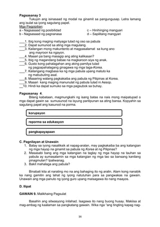34 
Pagsasanay 3
Tukuyin ang isinasaad ng modal na ginamit sa pangungusap. Letra lamang
ang isulat sa iyong sagutang papel.
Mga Pagpipilian:
a - Nagsasaad ng posibilidad c – Hinihinging mangyari
b - Nagsasaad ng pagnanasa d – Sapilitang mangyari
___1. Ibig kong maging matiyaga tulad ng oso sa pabula
___2. Dapat sumunod sa ating mga magulang.
___3. Kailangan mong makuntento at magpasalamat sa kung ano
ang mayroon ka ngayon.
___4. Maaari pa bang masagip ang ating kalikasan?
___5. Ibig ng magandang babae na magkaroon siya ng anak.
___6. Gusto kong pahalagahan ang aking pamilya tulad
ng pagpapahalagang ginagawa ng mga taga-Korea.
___7. Kailangang magbasa ka ng mga pabula upang matuto ka
ng mabubuting asal.
___8. Maaaring walang pagkakaiba ang pabula ng Pilipinas at Korea.
___9. Maaari kang maging manunulat ng pabula tulad ni Aesop.
__10. Hindi ka dapat sumuko sa mga pagsubok sa buhay.
Pagsasanay 4.
Bilang kabataan, magmungkahi ng isang batas na nais mong maipatupad o
mga dapat gawin sa sumusunod na isyung panlipunan sa ating bansa. Kopyahin sa
sagutang papel ang kasunod na porma.
C. Pagnilayan at Unawain
1. Batay sa iyong nasaliksik at napag-aralan, may pagkakaiba ba ang katangian
ng mga hayop na ginamit sa pabula ng Korea at ng Pilipinas?
2. Masasabi bang ang mga katangian na taglay ng mga hayop na tauhan sa
pabula ay sumasalamin sa mga katangian ng mga tao sa bansang kanilang
pinagmulan? Ipaliwanag.
3. Bakit mahalaga ang pabula?
Binabati kita at narating mo na ang bahaging ito ng aralin. Alam kong nanabik
ka nang gamitin ang lahat ng iyong natutuhan para sa pangwakas na gawain.
Unawain ang mga panuto ng iyong guro upang maisagawa ito nang maayos.
D. Ilipat
GAWAIN 9. Malikhaing Pagsulat
Basahin ang sitwasyong inilahad. Isagawa ito nang buong husay. Makiisa at
mag-ambag ng kaalaman sa pangkatang gawain. Wika nga “ang tingting kapag nag-
korupsyon
reporma sa edukasyon
pangkapayapaan
 