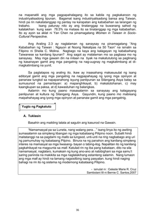 36 
na mapanatili ang mga pagpapahalagang ito sa kabila ng pagkakaroon ng
industriyalisadong lipunan. Bagamat isang industriyalisadong bansa ang Taiwan,
hindi pa rin nakatatanggap ng pantay na karapatan ang kababaihan sa larangan ng
trabaho. Isang patunay nito ay ang tinatanggap na buwanang sahod ng
kalalakihan kung saan 78.5% na mataas ito sa tinatanggap ng mga kababaihan.
Ito ay ayon sa aklat ni Yan Chen na pinamagatang Women in Taiwan in Socio-
Cultural Perspective.
Ang Araling 2.3 ay naglalaman ng sanaysay na pinamagatang “Ang
Kababaihan ng Taiwan : Ngayon at Noong Nakalipas na 50 Taon” na isinalin sa
Filipino ni Sheila C. Molina. Nagbago na kaya ang kalagayan ng kababaihang
Taiwanese sa kanilang lipunan? Ang sagot ay malalaman mo sa pagbasa mo ng
sanaysay. May mga gawain din na inilaan na tiyak na makatutulong sa paglinang
ng kasanayan gamit ang mga pangatnig na nag-uugnay ng magkatimbang at di-
magkatimbang na yunit.
Sa pagtatapos ng araling ito, ikaw ay inaasahang makasusulat ng isang
editoryal gamit ang mga pangatnig na nagpapahayag ng iyong mga opinyon at
pananaw tungkol sa napapanahong isyung panlipunan sa Silangang Asya batay sa
sumusunod na pamantayan: a) mapanghikayat, b) makatotohanan, c) may
kaangkupan sa paksa, at d) kawastuhan ng balangkas.
Aalamin mo kung paano masasalamin sa sanaysay ang kalagayang
panlipunan at kultura ng Silangang Asya. Gayundin, kung paano mo mabisang
maipahahayag ang iyong mga opinyon at pananaw gamit ang mga pangatnig.
A. Tuklasin
Basahin ang maikling talata at sagutin ang kasunod na Gawain.
“Namamasyal pa sa Luneta, nang walang pera…” isang linya ito ng awiting
sumasalamin sa simpleng libangan ng mga kabataang Pilipino noon. Subalit hindi
maitatanggi na sa pagdami ng malls sa lungsod, unti-unti na ring nagbabago ang uri
ng pamumuhay ng kabataang Pilpino. Binura na ng panahon ang kanilang simpleng
interes na mamasyal sa mga liwasang- bayan o tabing-ilog. Napalitan ito ng kanilang
pagkahikayat na magpunta sa mall. Katulad rin ng iba pang kabataan, dito na sila
namamasyal, naglalaro, kumakain ng kung ano-ano at nabibighani sa mga samu’t
saring paninda na makikita sa mga naglalakihang estanteng salamin. Nang lumaon
ang mga mall ay hindi na lamang nagsisilbing isang pasyalan. kung hindi naging
bahagi na rin ito ng sistema ng modernong kabataang Pilipino.
- isinulat ni : Celeste Marie R. Cruz
Sambotani III ni Bernie C. Santos,2007
Yugto ng Pagkatuto
 