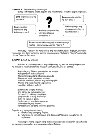 37 
GAWAIN 1. Ang Malaking Katanungan
Batay sa binasang talata, sagutin ang mga tanong. Isulat sa papel ang sagot.
Mahusay ! Nasagot mo nang wasto ang mga katanungan. Ngayon, unawain
mo naman ang ilang bahagi ng awit na pinamagatang “Dalagang Pilipina” na isinulat
ni Jose Corazon De Jesus.
GAWAIN 2. Awit ay Unawain
Basahin at unawaing mabuti ang ilang bahagi ng awit na “Dalagang Pilipina”
na isinulat ni Jose Corazon De Jesus at sa musika ni Jose G. Santos.
Ang dalagang Pilipina, parang tala sa umaga
Kung tanawin ay nakaliligaya
May ningning na tangi at dakilang ganda
Maging sa ugali, maging sa kumilos
mayumi, mahinhin, mabini ang lahat ng ayos
Malinis ang puso maging sa pag-irog
may tibay at tining ng loob
Bulaklak na tanging marilag,
ang bango ay humahalimuyak
Sa mundo'y dakilang panghiyas,
pang-aliw sa pusong may hirap.
Batis ng ligaya at galak,
hantungan ng madlang pangarap.
Iyan ang dalagang Pilipina,
karapat-dapat sa isang tunay na pagsinta.
Sagutin ang mga gabay na tanong.
1. Ilarawan ang dalagang Pilipina.
2. Patunayan na karapat-dapat ang dalagang Pilipina sa isang tunay na
pagtatangi.
Pagkatapos mong sagutin nang mahusay ang gawain inaasahan ko na handa
ka na upang pag-aralan ang sanaysay mula sa Taiwan.
Ano ang nais sabihin
ng may-akda ?
Sino ang kinakausap ng
may-akda ?
Saan madalas
mamasyal ang
kabataan noon ?
Bakit nagbago ang
uri ng pamumuhay ng
mga kabataan ?
Paano nakaapekto ang pagkakaroon ng mga
mall sa pamumuhay ng mga Pilipino ?
Ano ang pangunahing
ideya ng akdang
binasa mo ?
 