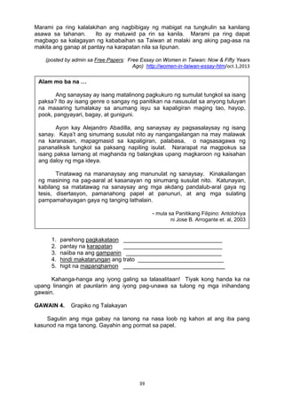 39 
Marami pa ring kalalakihan ang nagbibigay ng mabigat na tungkulin sa kanilang
asawa sa tahanan. Ito ay matuwid pa rin sa kanila. Marami pa ring dapat
magbago sa kalagayan ng kababaihan sa Taiwan at malaki ang aking pag-asa na
makita ang ganap at pantay na karapatan nila sa lipunan.
(posted by admin sa Free Papers: Free Essay on Women in Taiwan: Now & Fifty Years
Ago) http://women-in-taiwan-essay-htm/oct.1,2013
GAWAIN 3. Paglinang ng Talasalitaan
Suriin ang kahulugan ng salitang may salungguhit batay sa pagkakagamit nito sa
sanaysay. Isulat sa papel ang sagot.
1. parehong pagkakataon _______________________________
2. pantay na karapatan _______________________________
3. naiiba na ang gampanin ______________________________
4. hindi makatarungan ang trato ___________________________
5. higit na mapanghamon ________________________________
Kahanga-hanga ang iyong galing sa talasalitaan! Tiyak kong handa ka na
upang linangin at paunlarin ang iyong pag-unawa sa tulong ng mga inihandang
gawain.
GAWAIN 4. Grapiko ng Talakayan
Sagutin ang mga gabay na tanong na nasa loob ng kahon at ang iba pang
kasunod na mga tanong. Gayahin ang pormat sa papel.
Alam mo ba na …
Ang sanaysay ay isang matalinong pagkukuro ng sumulat tungkol sa isang
paksa? Ito ay isang genre o sangay ng panitikan na nasusulat sa anyong tuluyan
na maaaring tumalakay sa anumang isyu sa kapaligiran maging tao, hayop,
pook, pangyayari, bagay, at guniguni.
Ayon kay Alejandro Abadilla, ang sanaysay ay pagsasalaysay ng isang
sanay. Kaya’t ang sinumang susulat nito ay nangangailangan na may malawak
na karanasan, mapagmasid sa kapaligiran, palabasa, o nagsasagawa ng
pananaliksik tungkol sa paksang napiling isulat. Nararapat na magpokus sa
isang paksa lamang at maghanda ng balangkas upang magkaroon ng kaisahan
ang daloy ng mga ideya.
Tinatawag na mananaysay ang manunulat ng sanaysay. Kinakailangan
ng masining na pag-aaral at kasanayan ng sinumang susulat nito. Katunayan,
kabilang sa matatawag na sanaysay ang mga akdang pandalub-aral gaya ng
tesis, disertasyon, pamanahong papel at panunuri, at ang mga sulating
pampamahayagan gaya ng tanging lathalain.
- mula sa Panitikang Filipino: Antolohiya
ni Jose B. Arrogante et. al, 2003
 