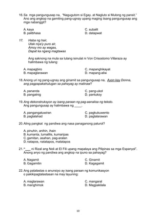 10 
16.Sa mga pangungusap na, “Nagugutom si Egay. at Nagluto si Mulong ng pansit.”
Ano ang angkop na gamiting pang-ugnay upang maging iisang pangungusap ang
mga nabanggit?
A. kaya C. subalit
B. palibhasa D. datapwat
17. Haba ng hair,
Utak niya'y puro air,
Amoy mo ay wagas,
Dapat ka ngang magtawas
Ang saknong na mula sa tulang isinulat ni Von Crisostomo Villaraza ay
halimbawa ng tulang:
A. mapagbiro C. mapanghikayat
B. mapaglarawan D. mapang-aliw
18.Anong uri ng pang-ugnay ang ginamit sa pangungusap na, Ayon kay Donna,
ang pagpapakahulugan sa pahayag ay malinaw?
A. pananda C. pang-ukol
B. pangatnig D. pantukoy
19.Ang dekonstruksyon ay isang paraan ng pag-aanalisa ng teksto.
Ang pangungusap ay halimbawa ng ____.
A. pangangatuwiran C. pagkukuwento
B. paglalahad D. paglalarawan
20.Aling pangkat ng pandiwa ang nasa panaganong paturol?
A. pinuhin, anihin, ihain
B. kumanta, tumalilis, kumaripas
C.gamitan, asahan, pag-aralan
D.natapos, natatapos, matatapos
21.“___ ni Rizal ang Noli at El Fili upang mapalaya ang Pilipinas sa mga Espanyol”.
Anong anyo ng pandiwa ang angkop na ipuno sa pahayag?
A. Nagamit C. Ginamit
B. Gagamitin D. Kagagamit
22.Ang patalastas o anunsiyo ay isang paraan ng komunikasyon
o pakikipagtalastasan na may layuning:
A. maglarawan C. mangaral
B. manghimok D. Magpakilala
 