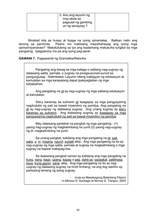 42 
3. Ano ang layunin ng
may-akda sa
pagsulat ng ganitong
uri ng sanaysay ?
Binabati kita sa husay at tiyaga na iyong ipinamalas. Balikan natin ang
tanong sa panimula. Paano mo mabisang maipahahayag ang iyong mga
opinyon/pananaw? Makatutulong sa iyo ang kaalamang makukuha tungkol sa mga
pangatnig. Ipagpatuloy mo pa ang iyong pag-aaral.
GAWAIN 7. Pagsasanib ng Gramatika/Retorika
Pangatnig ang tawag sa mga kataga o salitang nag-uugnay ng
dalawang salita, parirala, o sugnay na pinagsusunod-sunod sa
pangungusap. Halimbawa: Layunin nilang mabigyan ng edukasyon at
kamulatan sa mga karapatang dapat ipakipaglaban ng mga
kababaihan.
Ang pangatnig na at ay nag-uugnay ng mga salitang edukasyon
at kamulatan.
Sila’y karamay sa suliranin at kaagapay sa mga pangyayaring
nagdudulot ng pait sa bawat miyembro ng pamilya. Ang pangatnig na
at ay nag-uugnay ng dalawang sugnay. Ang unang sugnay ay sila’y
karamay sa suliranin. Ang ikalawang sugnay ay kaagapay sa mga
pangyayaring nagdudulot ng pait sa bawat miyembro ng pamilya.
May dalawang panlahat na pangkat ng mga pangatnig : (1)
yaong nag-uugnay ng magkatimbang na yunit (2) yaong nag-uugnay
ng di- magkatimbang na yunit.
Sa unang pangkat, kabilang ang mga pangatnig na at, pati,
saka, o, ni, maging, ngunit, subalit atbp. Ang mga pangatnig na ito ay
nag-uugnay ng mga salita, parirala at sugnay na magkatimbang o mga
sugnay na kapwa makapag-iisa.
Sa ikalawang pangkat naman ay kabilang ang mga pangatnig na
kung, nang, bago, upang, kapag o pag, dahil sa, sapagkat, palibhasa,
kaya, kung gayon, sana, atbp. Ang mga pangatnig na ito ay nag-
uugnay ng dalawang sugnay na hindi timbang, na ang ibig sabihin ay
pantulong lamang ng isang sugnay.
- mula sa Makabagong Balarilang Filipino
ni Alfonso O. Santiago at Norma G. Tiangco, 2003
 
