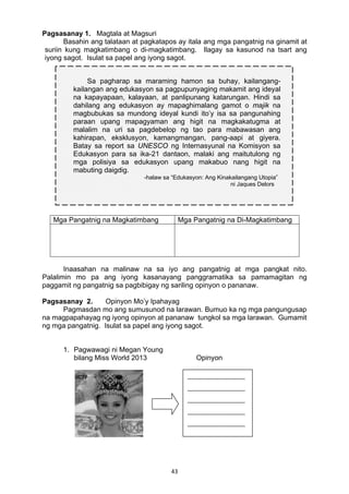43 
Pagsasanay 1. Magtala at Magsuri
Basahin ang talataan at pagkatapos ay itala ang mga pangatnig na ginamit at
suriin kung magkatimbang o di-magkatimbang. Ilagay sa kasunod na tsart ang
iyong sagot. Isulat sa papel ang iyong sagot.
Mga Pangatnig na Magkatimbang Mga Pangatnig na Di-Magkatimbang
Inaasahan na malinaw na sa iyo ang pangatnig at mga pangkat nito.
Palalimin mo pa ang iyong kasanayang panggramatika sa pamamagitan ng
paggamit ng pangatnig sa pagbibigay ng sariling opinyon o pananaw.
Pagsasanay 2. Opinyon Mo’y Ipahayag
Pagmasdan mo ang sumusunod na larawan. Bumuo ka ng mga pangungusap
na magpapahayag ng iyong opinyon at pananaw tungkol sa mga larawan. Gumamit
ng mga pangatnig. Isulat sa papel ang iyong sagot.
 
1. Pagwawagi ni Megan Young
bilang Miss World 2013 Opinyon
Sa pagharap sa maraming hamon sa buhay, kailangang-
kailangan ang edukasyon sa pagpupunyaging makamit ang ideyal
na kapayapaan, kalayaan, at panlipunang katarungan. Hindi sa
dahilang ang edukasyon ay mapaghimalang gamot o majik na
magbubukas sa mundong ideyal kundi ito’y isa sa pangunahing
paraan upang mapagyaman ang higit na magkakatugma at
malalim na uri sa pagdebelop ng tao para mabawasan ang
kahirapan, eksklusyon, kamangmangan, pang-aapi at giyera.
Batay sa report sa UNESCO ng Internasyunal na Komisyon sa
Edukasyon para sa ika-21 dantaon, malaki ang maitutulong ng
mga polisiya sa edukasyon upang makabuo nang higit na
mabuting daigdig.
-halaw sa “Edukasyon: Ang Kinakailangang Utopia”
ni Jaques Delors
 
__________________
__________________
__________________
__________________
__________________ 
 