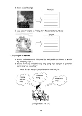44 
2. Krisis sa Zamboanga
Opinyon
3. Ang Usapin Tungkol sa Priority Dev’t Assistance Fund (PDAF)
Opinyon
C. Pagnilayan at Unawain
1. Paano masasalamin sa sanaysay ang kalagayang panlipunan at kultura
ng Silangang Asya ?
2. Paano mabisang maipahahayag ang iyong mga opinyon at pananaw
gamit ang mga pangatnig ?
Ilahad mo nga ang iyong mga natutuhan sa araling ito.
(aam-govst.edu- 218 224 )
__________________
__________________
__________________
__________________
__________________ 
__________________
__________________
__________________
__________________
__________________ 
Napag-
alaman
kong ....
Masasabi
kong …. Natuklasan
kong ….
 