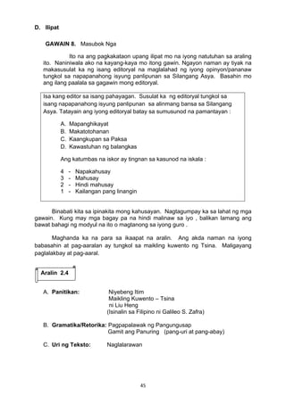 45 
D. Ilipat
GAWAIN 8. Masubok Nga
Ito na ang pagkakataon upang ilipat mo na iyong natutuhan sa araling
ito. Naniniwala ako na kayang-kaya mo itong gawin. Ngayon naman ay tiyak na
makasusulat ka ng isang editoryal na maglalahad ng iyong opinyon/pananaw
tungkol sa napapanahong isyung panlipunan sa Silangang Asya. Basahin mo
ang ilang paalala sa gagawin mong editoryal.
Isa kang editor sa isang pahayagan. Susulat ka ng editoryal tungkol sa
isang napapanahong isyung panlipunan sa alinmang bansa sa Silangang
Asya. Tatayain ang iyong editoryal batay sa sumusunod na pamantayan :
A. Mapanghikayat
B. Makatotohanan
C. Kaangkupan sa Paksa
D. Kawastuhan ng balangkas
Ang katumbas na iskor ay tingnan sa kasunod na iskala :
4 - Napakahusay
3 - Mahusay
2 - Hindi mahusay
1 - Kailangan pang linangin
Binabati kita sa ipinakita mong kahusayan. Nagtagumpay ka sa lahat ng mga
gawain. Kung may mga bagay pa na hindi malinaw sa iyo , balikan lamang ang
bawat bahagi ng modyul na ito o magtanong sa iyong guro .
Maghanda ka na para sa ikaapat na aralin. Ang akda naman na iyong
babasahin at pag-aaralan ay tungkol sa maikling kuwento ng Tsina. Maligayang
paglalakbay at pag-aaral.
A. Panitikan: Niyebeng Itim
Maikling Kuwento – Tsina
ni Liu Heng 
(Isinalin sa Filipino ni Galileo S. Zafra)
B. Gramatika/Retorika: Pagpapalawak ng Pangungusap
Gamit ang Panuring (pang-uri at pang-abay)
 
C. Uri ng Teksto: Naglalarawan
Aralin 2.4
 