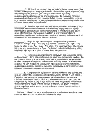 47 
__________1. Unti- unti, sa paningin ko’y nagkakahugis ang isang mapanglaw
at dahop na kapaligiran. Ang mga bahay na malalayo ang agwat, nagliliitan, ang
iba’y nakagiray na, pulos na yari sa kugon at kawayan, ay waring
nagsisipagbantang lumupasay sa anumang sandali. Sa malayang hangin ay
nagsasanib-sanib ang kahol ng mga aso, kakak ng mga manok at itik, unga ng
mga kalabaw, langitngit ng nagtatayugang kawayan at pagaspas ng dahon. (mula
sa Lugmok Na Ang Nayon ni Edgardo Reyes)
__________2. Dinalaw siya mula noon ng pag-aagam-agam sa kaniyang pag-
aanluwage. Hinahanap-hanap niya mula noon ang bagay na dapat niyang
malikha; at sa palagay niya’y waring nagkukulang at hindi tumpak ang bawat
gawin at likhain niya. Dumaan ang mga taon at siya’y nakaramdam ng
panghihina. Mabilis ang pagtanda niya, ngunit ang kanyang alalahanin ay hindi
nababawasan. (mula sa Anluwage ni Hilario L. Coronel)
_________3. May luha siya sa mata ngunit may galak siyang nadama.
Luwalhati. Hinagud-hagod niya ang mga kamao. Nadama niya ang bagong
tuklas na lakas niyon. Ang tibay. Ang tatag. Ang kapangyarihan. Muli niyang
tiningnan ang nakabulagtang si Ogor. Pagkaraa’y nakapikit at buka ang labing
nag-angat siya ng mukha. (mula sa Impeng Negro ni Rogelio Sikat)
_________4. Tunay ngang isang malaking pangyayari ang nakaakit sa pansin
ng San Joaquin. Hindi sila magkasundo sa pagtinging ibibigay nila kay Lea. Sa
isang banda, siya ang anak ni Aling Clara na magpapaahon sa kanya pamilya
mula sa kahirapan; kaiinggitan, kamumuhian, masarap siraan. Subalit siya rin
ang anak ng San Joaquin na kapupulutan ng pag-asa; pupurihin, tatangkilin,
gagawing pangunahing tauhan sa kwentong isasalaysay sa ilang henerasyon ng
kabataan .(mula sa Bagong Bayani ni Joseph Salazar)
_________5. Kung takipsilim ay isinusuot na lahat ni Marcos ang pulinas, ang
gora, at ang suwiter, saka dala ang latigong katulad ng pamalo ni Don Teong .
Pagdating niya sa pook na kinapupugalan ay saka aasbaran ng palo ang
kalabaw hanggang ito’y umungol na ang alingawngaw ay ano’t hanggang sa
kalagitnaan ng bayan. Kung di niya makita na halos apoy na ang lumalabas sa
dalawang mata ng hayop ay hindi pa niya ito titigilan. Sa gayon ay matulin
siyang nagtatago upang umuwi na siya sa bayan. (mula sa Walang Panginoon ni
Deogracias Rosario)
Mahusay ! Nasuri mo nang tama kung ano ang binibigyang-pansin sa mga
kuwento. Handa ka na para basahin ang komiks strip.
 