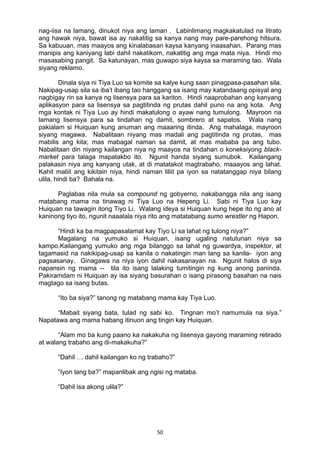 50 
nag-iisa na lamang, dinukot niya ang laman . Labinlimang magkakatulad na litrato
ang hawak niya, bawat isa ay nakatitig sa kanya nang may pare-parehong hitsura.
Sa kabuuan, mas maayos ang kinalabasan kaysa kanyang inaasahan. Parang mas
manipis ang kaniyang labi dahil nakatikom, nakatitig ang mga mata niya. Hindi mo
masasabing pangit. Sa katunayan, mas guwapo siya kaysa sa maraming tao. Wala
siyang reklamo.
Dinala siya ni Tiya Luo sa komite sa kalye kung saan pinagpasa-pasahan sila.
Nakipag-usap sila sa iba’t ibang tao hanggang sa isang may katandaang opisyal ang
nagbigay rin sa kanya ng lisensya para sa kariton. Hindi naaprobahan ang kanyang
aplikasyon para sa lisensya sa pagtitinda ng prutas dahil puno na ang kota. Ang
mga kontak ni Tiya Luo ay hindi makatulong o ayaw nang tumulong. Mayroon na
lamang lisensya para sa tindahan ng damit, sombrero at sapatos. Wala nang
pakialam si Huiquan kung anuman ang maaaring itinda. Ang mahalaga, mayroon
siyang magawa. Nabalitaan niyang mas madali ang pagtitinda ng prutas, mas
mabilis ang kita; mas mabagal naman sa damit, at mas mababa pa ang tubo.
Nabalitaan din niyang kailangan niya ng maayos na tindahan o koneksiyong black-
market para talaga mapatakbo ito. Ngunit handa siyang sumubok. Kailangang
palakasin niya ang kanyang utak, at di matatakot magtrabaho, maaayos ang lahat.
Kahit maliit ang kikitain niya, hindi naman liliit pa iyon sa natatanggap niya bilang
ulila, hindi ba? Bahala na.
Paglabas nila mula sa compound ng gobyerno, nakabangga nila ang isang
matabang mama na tinawag ni Tiya Luo na Hepeng Li. Sabi ni Tiya Luo kay
Huiquan na tawagin itong Tiyo Li. Walang ideya si Huiquan kung hepe ito ng ano at
kaninong tiyo ito, ngunit naaalala niya rito ang matatabang sumo wrestler ng Hapon.
“Hindi ka ba magpapasalamat kay Tiyo Li sa lahat ng tulong niya?”
Magalang na yumuko si Huiquan, isang ugaling natutunan niya sa
kampo.Kailangang yumuko ang mga bilanggo sa lahat ng guwardya, inspektor, at
tagamasid na nakikipag-usap sa kanila o nakatingin man lang sa kanila- iyon ang
pagsasanay. Ginagawa na niya iyon dahil nakasanayan na. Ngunit halos di siya
napansin ng mama -- tila ito isang lalaking tumitingin ng kung anong paninda.
Pakiramdam ni Huiquan ay isa siyang basurahan o isang pirasong basahan na nais
magtago sa isang butas.
“Ito ba siya?” tanong ng matabang mama kay Tiya Luo.
“Mabait siyang bata, tulad ng sabi ko. Tingnan mo’t namumula na siya.”
Napatawa ang mama habang itinuon ang tingin kay Huiquan.
“Alam mo ba kung paano ka nakakuha ng lisensya gayong maraming retirado
at walang trabaho ang di-makakuha?”
“Dahil … dahil kailangan ko ng trabaho?”
“Iyon lang ba?” mapanlibak ang ngisi ng mataba.
“Dahil isa akong ulila?”
 