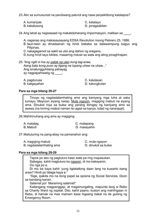 11 
23.Alin sa sumusunod na pandiwang paturol ang nasa perpektibong katatapos?
A. kumaripas C. katatayo
B. kakalusong D. pinagsabitan
24.Ang lahat ay nagsasaad ng makatotohanang impormasyon, maliban sa ____.
A. naganap ang makasaysayang EDSA Revolution noong Pebrero 25, 1986.
B. taun-taon ay dinadaanan ng hindi bababa sa dalawampung bagyo ang
Pilipinas.
C.nakagagamot sa sakit sa ubo ang dahon ng oregano.
D.kung hindi tayo kikilos, maaaring mauwi sa wala ang ating pinaghirapan.
25.“Ang ngiti ni Ina ay patak ng ulan kung tag-araw,
Aang bata kong puso ay tigang na lupang uhaw na uhaw...”
Ang sinalungguhitang pahayag
ay nagpapahiwatig ng ____.
A. pagdurusa C. kalutasan
B. kaligayahan D. kalungkutan
Para sa mga bilang 26-27
26.Mahihinuhang ang ama ay magiging:
A. matatag C. matapang
B. Mabuti D. masayahin
27.Maituturing na pang-abay na pamanahon ang:
A. magiging mabuti C. mula ngayon
B. nagdadalamhating ama D. dinukot sa bulsa
Para sa mga bilang 28-29
Tinuyo ng nagdadalamhating ama ang kaniyang mga luha at saka
tumayo. Mayroon siyang naisip. Mula ngayon, magiging mabuti na siyang
ama. Dinukot niya sa bulsa ang perang ibinigay ng kaniyang amo sa
asawa (na kiming iniabot naman ito agad sa kanya, tulad ng nararapat).
Tapos po ako ng pagtuturo kaso wala pa ring mapasukan.
Sabagay, kahit magtuturo ka ngayon, di mo kakayanin.
Oo nga po e.
Di mo ba kaya kahit ‘yung tigtatatlong daan lang na kuwarto isang
araw? Hindi po talaga kaya e.”
“Sige, ipakita mo na itong papel sa opisina ng Social Services. Doon
sa bandang kanan.
Salamat po! Maraming salamat!”
Kailangang magpanggap, at magsinungaling, mapunta lang si Rebo
sa Charity Ward ng ospital. Dito, kahit paano, kutson ang mahihigaan ni
Rebo, di hamak na mas mainam kesa higaang bakal na de gulong ng
Emergency Room.
 