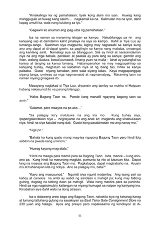51 
“Kinakalinga ka ng pamahalaan; tiyak kong alam mo iyan. Huwag kang
manggugulo at huwag kang sakim… nagkamali ka na. Kalimutan mo na iyon, dahil
kapag umulit ka, wala nang tutulong sa iyo.”
“Gagawin ko anuman ang ipag-utos ng pamahalaan.”
Isa na naman sa maraming islogan sa kampo. Nakabilanggo pa rin ang
kaniyang isip at damdamin kahit pinalaya na siya sa kampo. Kahit si Tiya Luo ay
tumangu-tango. Saanman siya magpunta, laging may nagsasabi sa kaniya kung
ano ang dapat at di-dapat gawin; sa pagtingin sa kanya nang mababa, umaangat
ang kanilang sarili. Namalagi siya sa bilangguan. Sila ay hindi at nararamdaman
niya na ang mga babala, panlalait, at paalala ay para lang sa kaniya; gamitin ang
ihian, walang dudura, bawal pumasok, limang yuan na multa - lahat ay patungkol sa
kaniya at tanging sa kanya lamang. Habampanahon na may magpapahirap sa
kaniyang buhay, magtuturo sa kaibahan niya at ng ibang tao, hihila sa kanya
paibaba. Gusto niyang lumaban, pero wala siyang lakas. Kaya magpapanggap
siyang tanga, umiiwas sa mga nagmamasid at nagmamatyag, Maraming taon na
naman niyang ginagawa ito.
Masayang naglakad si Tiya Luo, di-pansin ang tamlay sa mukha ni Huiquan
habang nakasunod ito na parang bilanggo.
“Halos Bagong Taon na. Pwede kang manatili ngayong bagong taon sa
amin.”
“Salamat, pero maayos na po ako…”
“Sa palagay ko’y matutuwa na ang ina mo. Kung buhay siya,
ipapangalandakan niya -- negosyante na ang anak ko; maganda ang kinabukasan
niya; hindi na siya katulad nang dati. Gusto kong pasalamatan mo ang nanay mo.”
“Sige po.”
“Bahala ka kung gusto mong mag-isa ngayong Bagong Taon pero hindi ibig
sabihin na pwede kang uminom.”
“Huwag kayong mag-alala.”
“Hindi na maaga para mamili para sa Bagong Taon. Isda, manok – kung ano-
ano pa. Kung hindi ka marunong magluto, pumunta ka rito at tuturuan kita. Dapat
lang na maayos ang Bagong Taon mo. Pagkatapos, dapat magtrabaho na. Ayusin
mo at hahanapan kita ng nobya. Ano sa palagay mo, bata?”
“Kayo ang masusunod.” Ngumiti siya ngunit matamlay. Ang isang yari sa
kahoy at canvass na ambi ay aabot ng sandaan o mahigit pa; kung may tatlong
gulong, dagdag na tatlong daan pa mahigit. Wala nang matitira para sa paninda.
Hindi pa nga nagsisimula’y kailangan na niyang humugot sa naipon ng kaniyang ina.
Kinabahan siya dahil wala na itong atrasan.
Isa o dalawang araw bago ang Bagong Taon, nakakita siya ng kakarag-karag
at lumang tatluhang gulong na sasaksyan sa East Tsina Gate Consignment Store na
230 yuan ang halaga. Ayos ang presyo pero napakasama ng kondisyon at di-
 