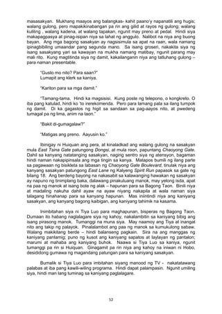 52 
masasakyan. Mukhang maayos ang balangkas- kahit paano’y napanatili ang hugis;
walang gulong, pero mapakikinabangan pa rin ang gilid at rayos ng gulong; walang
kuliling , walang kadena, at walang tapakan, ngunit may preno at pedal. Hindi siya
makapagpasya at pinag-isipan niya sa lahat ng anggulo. Nalibot na niya ang buong
bayan. Ang mga bagong sasakyan ay nagsisimula sa apat na raan, wala namang
ipinagbibiling umaandar pang segunda mano. Sa isang groseri, nakakita siya ng
isang sasakyang yari sa kawayan na mukha namang matibay, ngunit parang may
mali rito. Kung magtitinda siya ng damit, kakailanganin niya ang tatluhang gulong –
para naman presentable.
“Gusto mo nito? Para saan?”
Lumapit ang klerk sa kaniya.
“Kariton para sa mga damit.”
“Tamang-tama. Hindi ka magsisisi. Kung poste ng telepono, o kongkreto. O
iba pang katulad, hindi ko ‘to irerekomenda. Pero para lamang pala sa ilang tumpok
ng damit. Di ka gagastos ng higit sa sandaan sa pag-aayos nito, at pwedeng
tumagal pa ng lima, anim na taon.”
“Bakit di-gumagalaw?”
“Matigas ang preno. Aayusin ko.”
Ibinigay ni Huiquan ang pera, at kinaladkad ang walang gulong na sasakyan
mula East Tsina Gate patungong Dongsi, at mula roon, papuntang Chaoyong Gate.
Dahil sa kanyang natatanging sasakyan, naging sentro siya ng atensyon, bagaman
hindi naman nakapipinsala ang mga tingin sa kanya. Matapos bumili ng ilang parte
sa pagawaan ng bisikleta sa labasan ng Chaoyong Gate Boulevard, tinulak niya ang
kanyang sasakyan patungong East Lane ng Kalyeng Spirit Run papasok sa gate ng
bilang 18. Ang berdeng bayong na nakasabit sa kalawanging hawakan ng sasakyan
ay napuno ng tinimplang baka, dalawang pinakuluang manok, may yelong isda, apat
na paa ng manok at isang bote ng alak – hapunan para sa Bagong Taon. Binili niya
at madaling nakuha dahil ayaw na ayaw niyang nakapila at wala naman siya
talagang hinahanap para sa kanyang hapunan. Mas iniintindi niya ang kaniyang
sasakyan, ang kanyang bagong kaibigan, ang kaniyang tahimik na kasama.
Inimbitahan siya ni Tiya Luo para maghapunan, bisperas ng Bagong Taon.
Dumaan ito habang naglalagare siya ng kahoy, nakalambitin sa kaniyang bibig ang
isang pirasong manok. Tumanggi na muna siya. May naamoy ang Tiya at inangat
nito ang takip ng palayok. Pinalalambot ang paa ng manok sa kumukulong sabaw.
Walang makikitang berde – hindi balanseng pagkain. Sira na ang manggas ng
kaniyang panlamig; puno ng kusot ang kaniyang sapatos at laylayan ng pantalon;
marumi at mahaba ang kaniyang buhok. Naawa si Tiya Luo sa kaniya, ngunit
tumanggi pa rin si Huiquan. Ginagamit pa rin niya ang kahoy na iniwan ni Hobo,
desididong gumawa ng magandang patungan para sa kaniyang sasakyan.
Bumalik si Tiya Luo para imbitahan siyang manood ng TV - nakatatawang
palabas at iba pang kawili-wiling programa. Hindi dapat palampasin. Ngunit umiling
siya, hindi man lang tuminag sa kaniyang paglalagare.
 