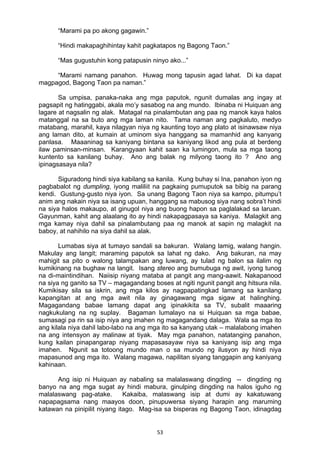 53 
“Marami pa po akong gagawin.”
“Hindi makapaghihintay kahit pagkatapos ng Bagong Taon.”
“Mas gugustuhin kong patapusin ninyo ako...”
“Marami namang panahon. Huwag mong tapusin agad lahat. Di ka dapat
magpagod, Bagong Taon pa naman.”
Sa umpisa, panaka-naka ang mga paputok, ngunit dumalas ang ingay at
pagsapit ng hatinggabi, akala mo’y sasabog na ang mundo. Ibinaba ni Huiquan ang
lagare at nagsalin ng alak. Matagal na pinalambutan ang paa ng manok kaya halos
matanggal na sa buto ang mga laman nito. Tama naman ang pagkaluto, medyo
matabang, marahil, kaya nilagyan niya ng kaunting toyo ang plato at isinawsaw niya
ang laman dito, at kumain at uminom siya hanggang sa mamanhid ang kanyang
panlasa. Maaaninag sa kaniyang bintana sa kaniyang likod ang pula at berdeng
ilaw paminsan-minsan. Karangyaan kahit saan ka lumingon, mula sa mga taong
kuntento sa kanilang buhay. Ano ang balak ng milyong taong ito ? Ano ang
ipinagsasaya nila?
Siguradong hindi siya kabilang sa kanila. Kung buhay si Ina, panahon iyon ng
pagbabalot ng dumpling, iyong maliliit na pagkaing pumuputok sa bibig na parang
kendi. Gustung-gusto niya iyon. Sa unang Bagong Taon niya sa kampo, pitumpu’t
anim ang nakain niya sa isang upuan, hanggang sa mabusog siya nang sobra’t hindi
na siya halos makaupo, at ginugol niya ang buong hapon sa paglalakad sa laruan.
Gayunman, kahit ang alaalang ito ay hindi nakapagpasaya sa kaniya. Malagkit ang
mga kamay niya dahil sa pinalambutang paa ng manok at sapin ng malagkit na
baboy, at nahihilo na siya dahil sa alak.
Lumabas siya at tumayo sandali sa bakuran. Walang lamig, walang hangin.
Makulay ang langit; maraming paputok sa lahat ng dako. Ang bakuran, na may
mahigit sa pito o walong talampakan ang luwang, ay tulad ng balon sa ilalim ng
kumikinang na bughaw na langit. Isang stereo ang bumubuga ng awit, iyong tunog
na di-maintindihan. Naiisip niyang mataba at pangit ang mang-aawit. Nakapanood
na siya ng ganito sa TV – magagandang boses at ngiti ngunit pangit ang hitsura nila.
Kumikisay sila sa iskrin, ang mga kilos ay nagpapatingkad lamang sa kanilang
kapangitan at ang mga awit nila ay ginagawang mga sigaw at halinghing.
Magagandang babae lamang dapat ang ipinakikita sa TV, subalit maaaring
nagkukulang na ng suplay. Bagaman lumalayo na si Huiquan sa mga babae,
sumasagi pa rin sa isip niya ang imahen ng magagandang dalaga. Wala sa mga ito
ang kilala niya dahil labo-labo na ang mga ito sa kanyang utak – malalabong imahen
na ang intensyon ay malinaw at tiyak. May mga panahon, natatanging panahon,
kung kailan pinapangarap niyang mapasasayaw niya sa kaniyang isip ang mga
imahen. Ngunit sa totoong mundo man o sa mundo ng ilusyon ay hindi niya
mapasunod ang mga ito. Walang magawa, napilitan siyang tanggapin ang kaniyang
kahinaan.
Ang isip ni Huiquan ay nabaling sa malalaswang dingding -- dingding ng
banyo na ang mga sugat ay hindi mabura, ginulping dingding na halos iguho ng
malalaswang pag-atake. Kakaiba, malaswang isip at dumi ay kakatuwang
napapagsama nang maayos doon, pinupuwersa siyang harapin ang maruming
katawan na pinipilit niyang itago. Mag-isa sa bisperas ng Bagong Taon, idinagdag
 