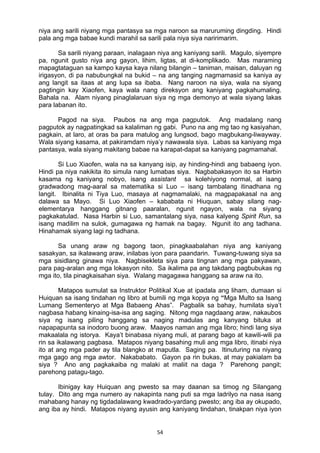 54 
niya ang sarili niyang mga pantasya sa mga naroon sa maruruming dingding. Hindi
pala ang mga babae kundi marahil sa sarili pala niya siya naririmarim.
Sa sarili niyang paraan, inalagaan niya ang kaniyang sarili. Magulo, siyempre
pa, ngunit gusto niya ang gayon, lihim, ligtas, at di-komplikado. Mas maraming
mapagtataguan sa kampo kaysa kaya nilang bilangin – taniman, maisan, daluyan ng
irigasyon, di pa nabubungkal na bukid – na ang tanging nagmamasid sa kaniya ay
ang langit sa itaas at ang lupa sa ibaba. Nang naroon na siya, wala na siyang
pagtingin kay Xiaofen, kaya wala nang direksyon ang kaniyang pagkahumaling.
Bahala na. Alam niyang pinaglalaruan siya ng mga demonyo at wala siyang lakas
para labanan ito.
Pagod na siya. Paubos na ang mga pagputok. Ang madalang nang
pagputok ay nagpatingkad sa kalaliman ng gabi. Puno na ang mg tao ng kasiyahan,
pagkain, at laro, at oras ba para matulog ang lungsod, bago magbukang-liwayway.
Wala siyang kasama, at pakiramdam niya’y nawawala siya. Labas sa kaniyang mga
pantasya, wala siyang makitang babae na karapat-dapat sa kaniyang pagmamahal.
Si Luo Xiaofen, wala na sa kanyang isip, ay hinding-hindi ang babaeng iyon.
Hindi pa niya nakikita ito simula nang lumabas siya. Nagbabakasyon ito sa Harbin
kasama ng kaniyang nobyo, isang assistant sa kolehiyong normal, at isang
gradwadong mag-aaral sa matematika si Luo – isang tambalang itinadhana ng
langit. Ibinalita ni Tiya Luo, masaya at nagmamalaki, na magpapakasal na ang
dalawa sa Mayo. Si Luo Xiaofen – kababata ni Hiuquan, sabay silang nag-
elementarya hanggang gitnang paaralan, ngunit ngayon, wala na siyang
pagkakatulad. Nasa Harbin si Luo, samantalang siya, nasa kalyeng Spirit Run, sa
isang madilim na sulok, gumagawa ng hamak na bagay. Ngunit ito ang tadhana.
Hinahamak siyang lagi ng tadhana.
Sa unang araw ng bagong taon, pinagkaabalahan niya ang kaniyang
sasakyan, sa ikalawang araw, inilabas iyon para paandarin. Tuwang-tuwang siya sa
mga sisidlang ginawa niya. Nagbisekleta siya para tingnan ang mga pakyawan,
para pag-aralan ang mga lokasyon nito. Sa ikalima pa ang takdang pagbubukas ng
mga ito, tila pinagkaisahan siya. Walang magagawa hanggang sa araw na ito.
Matapos sumulat sa Instruktor Politikal Xue at ipadala ang liham, dumaan si
Huiquan sa isang tindahan ng libro at bumili ng mga kopya ng “Mga Multo sa Isang
Lumang Sementeryo at Mga Babaeng Ahas”. Pagbalik sa bahay, humilata siya’t
nagbasa habang kinaing-isa-isa ang saging. Nitong mga nagdaang araw, nakaubos
siya ng isang piling hanggang sa naging madulas ang kanyang bituka at
napapapunta sa inodoro buong araw. Maayos naman ang mga libro; hindi lang siya
makaalala ng istorya. Kaya’t binabasa niyang muli, at parang bago at kawili-wili pa
rin sa ikalawang pagbasa. Matapos niyang basahing muli ang mga libro, itinabi niya
ito at ang mga pader ay tila blangko at maputla. Saging pa. Itinuturing na niyang
mga gago ang mga awtor. Nakababato. Gayon pa rin bukas, at may pakialam ba
siya ? Ano ang pagkakaiba ng malaki at maliit na daga ? Parehong pangit;
parehong patagu-tago.
Ibinigay kay Huiquan ang pwesto sa may daanan sa timog ng Silangang
tulay. Dito ang mga numero ay nakapinta nang puti sa mga ladrilyo na nasa isang
mahabang hanay ng tigdadalawang kwadrado-yardang pwesto; ang iba ay okupado,
ang iba ay hindi. Matapos niyang ayusin ang kaniyang tindahan, tinakpan niya iyon
 