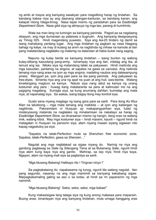 55 
ng ambi at inayos ang kaniyang sasakyan para magsilbing harap ng tindahan. Sa
bandang kaliwa niya ay ang daanang silangan-kanluran, sa bandang kanan, ang
katapat nitong hilaga-timog. Nasa tapat mismo ng paradahan para sa Eastbridge
Department Store. Nasa gilid siya ng alimpuyo ng mga tao, parang di humihinto.
Wala isa man lang na tumingin sa kaniyang paninda. Pagod pa sa nagdaang
okasyon, ang mga dumaraan ay palaiwas o bugnutin. Ang kaniyang designasyong
ay Timog 025. Hindi magandang puwesto. Siya ang ika-25 tindero ng damit sa
isang mahabang yardang lugar. Ang mga tindahan ng pagkain ay nasa hilagang
bahagi ng kalye, na may di kulang sa anim na nagtitinda ng inihaw na kamote at ilan
pang matatandang naglalako ng malamig na dalandan at halos bulok nang saging.
Napuno ng kulay berde sa kaniyang tindahan – isang bunton ng walong
kulay-olibang kasuotang pang-army. Isinampay niya ang ilan, inilatag ang iba, at
isinuot ang isa. Niloko siya ng matandang lalaki sa pakyawan. Hindi maitinda ang
mga kasuotan, panlamig na angora, at sapatos na gawa sa canvass. Ang naitinda
lamang niya nang araw na iyon ay mga angora, madaling naubos ang dalawampung
piraso. Mangyari pa, iyon ang pain para sa iba pang paninda. Ang pakyawan ay
tres-diyes. Ibinenta niya ang una ng apat na yuan at ang huli, sais-beinte. Walang
kinailangang magturo sa kaniya. Natuto siya nang iabot sa kaniya ng unang
kostumer ang pera ; huwag kang matataranta sa pera at kalimutan mo na ang
pagiging magalang. Sumigla siya, sa kung anumang dahilan; kumislap ang mata
niya, at napanatag siya. Sa wakas, isang bagay itong may kontrol siya.
Gusto sana niyang magtago ng isang gora para sa sarili. Para itong Ku Klux
Klan na talukbong – mga mata lamang ang makikita – at iyon ang kailangan ng
nagtitinda. Pakiramdam ni Huiquan ay makapangyarihan siya, tulad ng
misteryosong matanda na naglalako ng minatamisan na nakatayo sa harap ng
Eastbridge Department Store, sa dinaraanan mismo ng hangin, ilang oras na walang
imik, walang kibot. May mga kostumer siya – hindi marami, kaunti – ngunit hindi na
matagalan ni Huiquan na panoorin siya, alam niyang maaari siyang sigawan nito
kapag nagpatuloy pa siya.
“Sapatos na tatak-Perfection mula sa Shenzhen free economic zone.
Sapatos, tatak-Perfection, gawa sa Shenzen…”
Nagulat ang mga naglalakad sa sigaw niyang ito. Narinig na niya ang
ganitong pagtawag sa Gate ng Silangang Tsina at sa Bukanang Gate, ngunit hindi
niya alam kung kaya niya ang ganito. Mahirap, sa isip niya; hindi niya kaya.
Ngayon, alam na niyang mali siya sa pagtantya sa sarili.
“Mga blusang Batwing! Halikayo rito ! Tingnan ninyo !”
Sa pagkakataong ito, napakasama ng tunog, ngunit tila walang nagulat. Ilan
pang segundo, nasanay na ang mga mamimili sa kaniyang kakaibang sigaw.
Maipagkakamaling galing sa aso o sa kotse, at hindi pa rin papansinin ng mga
namimili.
“Mga blusang Batwing! Seksi, seksi, seksi, mga babae!”
Kung makasisigaw lang talaga siya ng kung anong malaswa para mapansin.
Buong araw, binantayan niya ang kaniyang tindahan, mula umaga hanggang oras
 