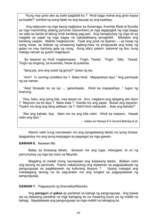60 
“Kung may ginto ako ay bakit ipagbibili ko ? Hindi baga mahal ang ginto kaysa
sa kwalta?” sambot ng isang lalaki na ang kausap ay ang kaakbay.
Ang kalipunan ng mga taong naglipana sa Azcarraga, Avenida Rizal at Escolta
ay mga mamimiling walang puhunan (karamihan) at mga tagapagbili ng mga bagay
na wala sa kanila at lalong hindi kanilang pag-aari. Ang hanapbuhay ng mga ito ay
magtala sa papel ng mga bagay na nababalitaang ipinagbibili. Madalian ang
kanilang usapan. Mabilis magkasundo. Tiyak ang pook na tipanan - - sa harap ng
isang mesa: sa ibabaw ng umaasong kapeng-mais na pinapuputla ang kulay ng
gatas na may bantong gata ng niyog. Kung sila’y palarin: kakamal ng libo, kung
mabigo naman ay gutom maghapon.
Sa tawaran ay hindi magkamayaw. Tingin. Tawad. Tingin. Silip. Tawad.
Tingin sa singsing, sa kuwintas, hikaw at pulseras.
“Ilang ply, ano ang sukat ng goma?” Usisa ng isa.
“Ano? In running condition ba ? Baka hindi. Mapapahiya tayo.” Ang paniniyak
ng isa naman.
“Aba! Sinasabi ko sa iyo … garantisado. Hindi ka mapapahiya ,” tugon ng
tinanong.
“Hoy, tsiko, ang iyong lote, may tawad na. Ano, magkano ang talagang atin doon
? Mayroon na ba tayo ? Baka wala ? Ihanda mo ang papel. Bukas ang bayaran.
Tiyakin mo lang ang ating salitaan, ha ? Kahit hindi nakasulat… ikaw ang bahala?”
“Ako ang bahala, boy. Alam mo na ang bilis natin. Hindi ka maaano. Hawak
natin ang ibon.”
- halaw sa Haraya II ni Aurora Batnag et al.
Alamin natin kung naunawaan mo ang pangalawang teksto na iyong binasa.
Ipagpatuloy mo ang iyong kasipagan sa pagsagot sa mga gawain.
GAWAIN 6. Ilarawan Mo
Batay sa binasang teksto, ilarawan mo ang lugar, kilos/gawi, at uri ng
pamumuhay ng mga tao noon sa Maynila.
Magaling at madali mong naunawaan ang ikalawang teksto. Balikan natin
ang tanong sa panimula. Paano nakatutulong ang kaalaman sa pagpapalawak ng
pangungusap sa paglalarawan ng kulturang Asyano ? Upang masagot ang
mahalagang tanong na ito pag-aralan mo ang tungkol sa pagpapalawak ng
pangungusap.
GAWAIN 7. Pagsasanib ng Gramatika/Retorika
Ang panaguri at paksa ay panlahat na bahagi ng pangungusap. Ang bawat
isa sa dalawang panlahat na mga bahaging ito na maaaring buuin pa ng maliliit na
bahagi. Napalalawak ang pangungusap sa mga maliliit na bahaging ito.
 