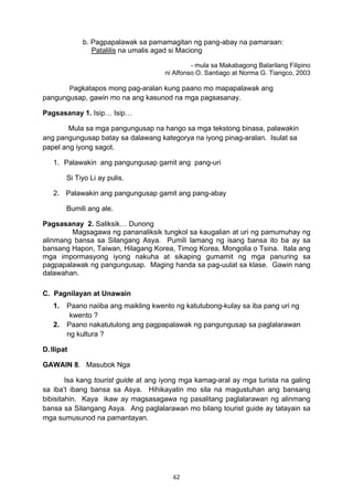 62 
b. Pagpapalawak sa pamamagitan ng pang-abay na pamaraan:
Patalilis na umalis agad si Maciong
- mula sa Makabagong Balarilang Filipino
ni Alfonso O. Santiago at Norma G. Tiangco, 2003
Pagkatapos mong pag-aralan kung paano mo mapapalawak ang
pangungusap, gawin mo na ang kasunod na mga pagsasanay.
Pagsasanay 1. Isip… Isip…
Mula sa mga pangungusap na hango sa mga tekstong binasa, palawakin
ang pangungusap batay sa dalawang kategorya na iyong pinag-aralan. Isulat sa
papel ang iyong sagot.
1. Palawakin ang pangungusap gamit ang pang-uri
Si Tiyo Li ay pulis.
2. Palawakin ang pangungusap gamit ang pang-abay
Bumili ang ale.
Pagsasanay 2. Saliksik… Dunong
Magsagawa ng pananaliksik tungkol sa kaugalian at uri ng pamumuhay ng
alinmang bansa sa Silangang Asya. Pumili lamang ng isang bansa ito ba ay sa
bansang Hapon, Taiwan, Hilagang Korea, Timog Korea, Mongolia o Tsina. Itala ang
mga impormasyong iyong nakuha at sikaping gumamit ng mga panuring sa
pagpapalawak ng pangungusap. Maging handa sa pag-uulat sa klase. Gawin nang
dalawahan.
C. Pagnilayan at Unawain
1. Paano naiiba ang maikling kwento ng katutubong-kulay sa iba pang uri ng
kwento ?
2. Paano nakatutulong ang pagpapalawak ng pangungusap sa paglalarawan
ng kultura ?
D.Ilipat
GAWAIN 8. Masubok Nga
Isa kang tourist guide at ang iyong mga kamag-aral ay mga turista na galing
sa iba’t ibang bansa sa Asya. Hihikayatin mo sila na magustuhan ang bansang
bibisitahin. Kaya ikaw ay magsasagawa ng pasalitang paglalarawan ng alinmang
bansa sa Silangang Asya. Ang paglalarawan mo bilang tourist guide ay tatayain sa
mga sumusunod na pamantayan.
 