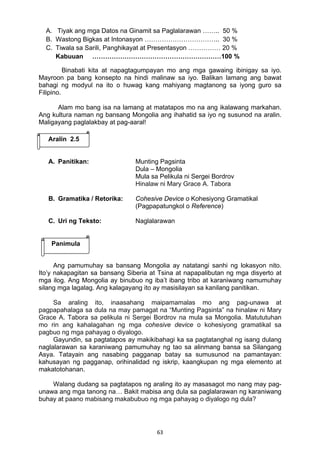 63 
A. Tiyak ang mga Datos na Ginamit sa Paglalarawan …….. 50 %
B. Wastong Bigkas at Intonasyon …………………………….. 30 %
C. Tiwala sa Sarili, Panghikayat at Presentasyon …………… 20 %
Kabuuan ……………………………………………………100 %
Binabati kita at napagtagumpayan mo ang mga gawaing ibinigay sa iyo.
Mayroon pa bang konsepto na hindi malinaw sa iyo. Balikan lamang ang bawat
bahagi ng modyul na ito o huwag kang mahiyang magtanong sa iyong guro sa
Filipino.
Alam mo bang isa na lamang at matatapos mo na ang ikalawang markahan.
Ang kultura naman ng bansang Mongolia ang ihahatid sa iyo ng susunod na aralin.
Maligayang paglalakbay at pag-aaral!
A. Panitikan: Munting Pagsinta
Dula – Mongolia
Mula sa Pelikula ni Sergei Bordrov
Hinalaw ni Mary Grace A. Tabora
B. Gramatika / Retorika: Cohesive Device o Kohesiyong Gramatikal
(Pagpapatungkol o Reference)
C. Uri ng Teksto: Naglalarawan
Ang pamumuhay sa bansang Mongolia ay natatangi sanhi ng lokasyon nito.
Ito’y nakapagitan sa bansang Siberia at Tsina at napapalibutan ng mga disyerto at
mga ilog. Ang Mongolia ay binubuo ng iba’t ibang tribo at karaniwang namumuhay
silang mga lagalag. Ang kalagayang ito ay masisilayan sa kanilang panitikan.
Sa araling ito, inaasahang maipamamalas mo ang pag-unawa at
pagpapahalaga sa dula na may pamagat na “Munting Pagsinta” na hinalaw ni Mary
Grace A. Tabora sa pelikula ni Sergei Bordrov na mula sa Mongolia. Matututuhan
mo rin ang kahalagahan ng mga cohesive device o kohesiyong gramatikal sa
pagbuo ng mga pahayag o diyalogo.
Gayundin, sa pagtatapos ay makikibahagi ka sa pagtatanghal ng isang dulang
naglalarawan sa karaniwang pamumuhay ng tao sa alinmang bansa sa Silangang
Asya. Tatayain ang nasabing pagganap batay sa sumusunod na pamantayan:
kahusayan ng pagganap, orihinalidad ng iskrip, kaangkupan ng mga elemento at
makatotohanan.
Walang dudang sa pagtatapos ng araling ito ay masasagot mo nang may pag-
unawa ang mga tanong na… Bakit mabisa ang dula sa paglalarawan ng karaniwang
buhay at paano mabisang makabubuo ng mga pahayag o diyalogo ng dula?
Aralin 2.5
Panimula
 