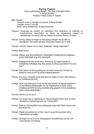 65 
Munting Pagsinta
mula sa pelikulang Mongol: The Rise of Genghis Khan
ni Sergei Bordrov
Hinalaw ni Mary Grace A. Tabora
Mga Tauhan:
Temüjin- anak ni Yesügei na mula sa Tribong Borjigin
Yesügei- ama ni Temüjin
Borte- isang dalaginding na taga ibang tribo
Tagpuan: Kawangis ng madilim na kalangitan ang nadarama ng magiting na
mandirigmang naninimdim sa takbo ng kapalarang sinapit na
nakatalungko sa isang sulok ng makipot at karima-rimarim na piitan.
Temüjin: Anong saklap na mapiit sa kulungang malupit? Ito ay silid ng
kalungkutan.Tila kailan lamang nang kasa-kasama ko si ama…
Yesügei: Temüjin, bilisan mo na riyan. Kailangan nating magmadali?
Temüjin: Bakit ama?
Yesügei: Malayo ang ating lalakbayin. Kailangang huwag tayong magpatay-.
patay. Mahalaga ang ating sasadyain.
Temüjin: Naguguluhan ako sa iyo ama. Kanina ka pa nagmamadali at
sinasabing mahalaga ang ating sadya sa ating pupuntahan? Ano ba
iyon?
Yesügei: Ika’y siyam na taong gulang na, sa edad mong iyan Temüjin ay
dapat ka nang pumili ng iyong mapapangasawa.
Temüjin: Itay ako’y masyado pang bata para sa bagay na iyan. Ang kasal ay
sa matatanda lamang.
Yesügei: Aba’t ang batang ito, hindi naman ibig sabihin na kapag nakapili ka
na ng babaing pakakasalan mo ay magsasama na kayo. Isang
simpleng pamimili lamang ng babae ang gagawin mo at pangakong
siya’y iyong pakakasalan.
Temüjin: Ganoon po ba iyon?
Yesügei: Oo, anak.Tayo’y nabibilang sa Tribong Borjigin kaya’t ikaw ay pipili
ng babaing mapapangasawa sa Tribong Merit.
Temüjin: Bakit sa Tribong Merit siya kailangang magmula? Hindi naman iyon
ang ating tribo.
Yesügei: Malaki ang atraso ko sa tribo, kaya’t sa ganitong paraan ako’y
makababawi sa kanila.
Temüjin: Sa tingin mo ba ama sa ating gagawin ay kalilimutan na nila ‘yon
nang ganoon na lamang.
 