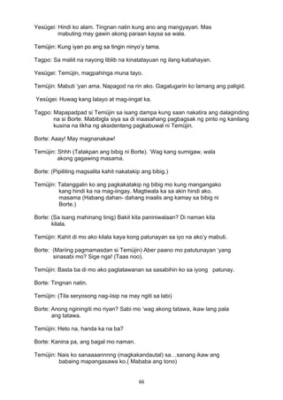 66 
Yesügei: Hindi ko alam. Tingnan natin kung ano ang mangyayari. Mas
mabuting may gawin akong paraan kaysa sa wala.
Temüjin: Kung iyan po ang sa tingin ninyo’y tama.
Tagpo: Sa maliit na nayong liblib na kinatatayuan ng ilang kabahayan.
Yesügei: Temüjin, magpahinga muna tayo.
Temüjin: Mabuti ‘yan ama. Napagod na rin ako. Gagalugarin ko lamang ang paligid.
Yesügei: Huwag kang lalayo at mag-iingat ka.
Tagpo: Mapapadpad si Temüjin sa isang dampa kung saan nakatira ang dalaginding
na si Borte. Mabibigla siya sa di inaasahang pagbagsak ng pinto ng kanilang
kusina na likha ng aksidenteng pagkabuwal ni Temüjin.
Borte: Aaay! May magnanakaw!
Temüjin: Shhh (Tatakpan ang bibig ni Borte). ‘Wag kang sumigaw, wala
akong gagawing masama.
Borte: (Pipiliting magsalita kahit nakatakip ang bibig.)
Temüjin: Tatanggalin ko ang pagkakatakip ng bibig mo kung mangangako
kang hindi ka na mag-iingay. Magtiwala ka sa akin hindi ako.
masama (Habang dahan- dahang inaalis ang kamay sa bibig ni
Borte.)
Borte: (Sa isang mahinang tinig) Bakit kita paniniwalaan? Di naman kita
kilala.
Temüjin: Kahit di mo ako kilala kaya kong patunayan sa iyo na ako’y mabuti.
Borte: (Mariing pagmamasdan si Temüjin) Aber paano mo patutunayan ‘yang
sinasabi mo? Sige nga! (Taas noo).
Temüjin: Basta ba di mo ako pagtatawanan sa sasabihin ko sa iyong patunay.
Borte: Tingnan natin.
Temüjin: (Tila seryosong nag-iisip na may ngiti sa labi)
Borte: Anong nginingiti mo riyan? Sabi mo ‘wag akong tatawa, ikaw lang pala
ang tatawa.
Temüjin: Heto na, handa ka na ba?
Borte: Kanina pa, ang bagal mo naman.
Temüjin: Nais ko sanaaaannnng (magkakandautal) sa…sanang ikaw ang
babaing mapangasawa ko.( Mababa ang tono)
 