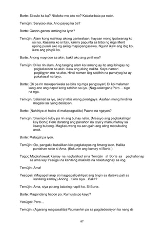 67 
Borte: Siraulo ka ba? Niloloko mo ako no? Kabata-bata pa natin.
Temüjin: Seryoso ako. Ano payag ka ba?
Borte: Ganon-ganon lamang ba iyon?
Temüjin: Alam kong mahirap akong paniwalaan, hayaan mong ipaliwanag ko
sa iyo. Kasama ko si Itay, kami’y papunta sa tribo ng mga Merit
upang pumili ako ng aking mapapangasawa. Ngunit ikaw ang ibig ko,
ikaw ang pinipili ko.
Borte: Anong mayroon sa akin, bakit ako ang pinili mo?
Temüjin: Di ko rin alam. Ang tanging alam ko lamang ay ito ang ibinigay ng
pagkakataon sa akin. Ikaw ang aking nakita. Kaya naman
pagbigyan mo na ako. Hindi naman ibig sabihin na pumayag ka ay
pakakasal na tayo.
Borte: (Di pa rin makapaniwala sa bilis ng mga pangyayari) Di ko malaman
kung ano ang dapat kong sabihin sa iyo. (Nag-aalangan) Pero… sige
na nga.
Temüjin: Salamat sa iyo, ako’y labis mong pinaligaya. Asahan mong hindi ka
magsisi sa iyong desisyon.
Borte: (Nahihiya at halos di makapagsalita) Paano na ngayon?
Temüjin: Siyempre tuloy pa rin ang buhay natin. (Masuyo ang pagkakatingin
kay Borte) Pero darating ang panahon na tayo’y mamumuhay sa
iisang bubong. Magkatuwang na aarugain ang ating mabubuting
anak.
Borte: Matagal pa iyon.
Temüjin: Oo, pangako babalikan kita pagkatapos ng limang taon. Halika
puntahan natin si Ama. (Kukunin ang kamay ni Borte.)
Tagpo:Magkahawak kamay na naglalakad sina Temüjin at Borte sa paghahanap
sa ama kay Yesügei na kanilang makikita na nakatunghay sa ilog.
Temüjin: Ama!
Yesügeii: (Mapapaharap at magpapalipat-lipat ang tingin sa dalawa pati sa
kanilang kamay) Anong…Sino siya…Bakit?
Temüjin: Ama, siya po ang babaing napili ko. Si Borte.
Borte: Magandang hapon po. Kumusta po kayo?
Yesügei: Pero…
Temüjin: (Agarang magsasalita) Paumanhin po sa pagdedesisyon ko nang di
 