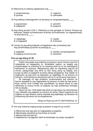 13 
33.Maituturing na salitang naglalarawan ang ____.
A. pinakamahusay C. nagkamit
B. ginanap D. patimpalak
34.Ang salitang nasalungguhitan sa sanaysay ay nangangahulugang ____.
A. pag-eensayo C. pamahiin
B. paligsahan D. programa
35.Ang tulang isinulat ni Pat V. Villafuerte na may pamagat na “Kultura: Pamana ng
Nakaraan, Regalo ng Kasalukuyan at Buhay ng Kinabukasan” ay nagpapahiwatig
na ang kultura ay ____.
A. nagbabago C. naaalis
B. di nagpapalit D. di itinuturo
36.“Isinuko ko ang aking kalayaan at nagpakahon ako sa kanilang nais.”
Ang ipinahihiwatig ng tauhan sa pahayag ay ____.
A. pagkatalo C. kawalan ng kapangyarihan
B. pagiging sunod-sunuran D. kasiyahan
 
Para sa mga bilang 37-39
 
 
 
 
 
 
 
 
 
 
 
 
 
 
 
37.Ano ang maaaring maging bunga ng patuloy na pag-init ng mundo?
A. Matutunaw ang mga yelo na magpapalala sa pagbaha.
B. Mamamatay ang lahat ng may buhay sa mundo.
C.Masusunog ang mga tao.
D.Magkakaroon ng taggutom dahil sa kakulangan ng suplay ng pagkain.
Palala nang palala ang problema sa polusyon ngunit marami ang hindi
nababahala sa kalagayang ito. Binabalikat ngayon ng daigdig ang
pinakamabigat na suliraning ito na maaaring dulot na rin ng makabagong
kabihasnan at siyensiya. Mapapansing dahil sa malubhang pag-init ng
mundo, pabago-bago ang klima sa iba’t ibang panig ng daigdig. Ito’y
bunga ng labis na paggamit ng kahoy bilang panggatong. Ang mabilis na
pagkaubos ng mga puno sa kagubatan ay nagbibigay rin ng suliranin sa
polusyon, hindi lamang sa ating bansa pati na rin sa iba pang mga bansa.
Sa nabanggit na mga problema, pinakamalubha ang suliranin sa
basura sapagkat ito ang nagpapalala ng polusyon sa lahat ng mga bansa.
Kaya naman hindi tumitigil ang pamahalaan ng bawat bansa at mga
dalubhasa sa buong mundo sa paglutas ng mga problemang ibinibigay
nito sa daigdig.
Gayon pa man, hindi dapat iasa lahat sa mga grupo ng mamamayang
may malasakit ang paglutas sa suliranin sa bansa. Dapat magsimula ang
pagkilos sa mga tahanan upang mapadali ang pagbibigay ng kalutasan sa
problemang idinudulot nito sa sangkatauhan.
Hango sa Hiyas ng Lahi IV Vibal Publishing, Inc
 