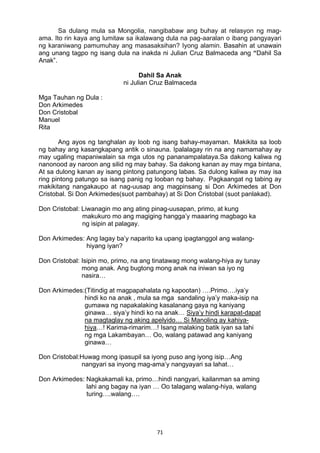 71 
Sa dulang mula sa Mongolia, nangibabaw ang buhay at relasyon ng mag-
ama. Ito rin kaya ang lumitaw sa ikalawang dula na pag-aaralan o ibang pangyayari
ng karaniwang pamumuhay ang masasaksihan? Iyong alamin. Basahin at unawain
ang unang tagpo ng isang dula na inakda ni Julian Cruz Balmaceda ang “Dahil Sa
Anak”.
Dahil Sa Anak
ni Julian Cruz Balmaceda
Mga Tauhan ng Dula :
Don Arkimedes
Don Cristobal
Manuel
Rita
Ang ayos ng tanghalan ay loob ng isang bahay-mayaman. Makikita sa loob
ng bahay ang kasangkapang antik o sinauna. Ipalalagay rin na ang namamahay ay
may ugaling mapaniwalain sa mga utos ng pananampalataya.Sa dakong kaliwa ng
nanonood ay naroon ang silid ng may bahay. Sa dakong kanan ay may mga bintana,
At sa dulong kanan ay isang pintong patungong labas. Sa dulong kaliwa ay may isa
ring pintong patungo sa isang panig ng looban ng bahay. Pagkaangat ng tabing ay
makikitang nangakaupo at nag-uusap ang magpinsang si Don Arkimedes at Don
Cristobal. Si Don Arkimedes(suot pambahay) at Si Don Cristobal (suot panlakad).
Don Cristobal: Liwanagin mo ang ating pinag-uusapan, primo, at kung
makukuro mo ang magiging hangga’y maaaring magbago ka
ng isipin at palagay.
Don Arkimedes: Ang lagay ba’y naparito ka upang ipagtanggol ang walang-
hiyang iyan?
Don Cristobal: Isipin mo, primo, na ang tinatawag mong walang-hiya ay tunay
mong anak. Ang bugtong mong anak na iniwan sa iyo ng
nasira…
Don Arkimedes:(Titindig at magpapahalata ng kapootan) ….Primo….iya’y
hindi ko na anak , mula sa mga sandaling iya’y maka-isip na
gumawa ng napakalaking kasalanang gaya ng kaniyang
ginawa… siya’y hindi ko na anak… Siya’y hindi karapat-dapat
na magtaglay ng aking apelyido… Si Manoling ay kahiya-
hiya…! Karima-rimarim…! Isang malaking batik iyan sa lahi
ng mga Lakambayan… Oo, walang patawad ang kaniyang
ginawa…
Don Cristobal:Huwag mong ipasupil sa iyong puso ang iyong isip…Ang
nangyari sa inyong mag-ama’y nangyayari sa lahat…
Don Arkimedes: Nagkakamali ka, primo…hindi nangyari, kailanman sa aming
lahi ang bagay na iyan … Oo talagang walang-hiya, walang
turing….walang….
 