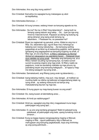 74 
Don Arkimedes: Ano ang ibig mong sabihin?
Don Cristobal: Kamukha mo sapagkat kung makasigaw ay abot
sa kapitbahay.
Don Arkimedes:Demonyo…!
Don Cristobal: At kung tumawa..walang iniwan sa kanyang agwela sa ina.
Don Arkimedes : Sa ina? Sa ina ni Rita? Ang labandera?…Isang butil na
lamang upang kalusin ang salop… Oo….Iyan pa nga ang
hindi ko malunok-lunok. Papasok sa silong ng bubong ng
aking tahanan ang isang anak lamang ng
labandera…! Pasasaan ka, oo pasasaan ka?
Don Cristobal: Diyan ka nagkamali ng panukat, primo. Kilala ko ang ina ni
Rita. Oo, labandera nga, ngunit ikaw ma’y hahanga sa
babaing iyon noong nabubuhay….Sa kaniyang sariling
pagsisikap at sa likod ng di kakaunting pagtitiis, kahit gapang ,
iginapang ang pagpapaaral sa kaniyang bugtong na anak, si
Rita nga, at una ang Diyos, si Rita’y nakatapos sa Normal
School at nakapagturo sa paaralang bayan… Datapwat diyan
siya nakilala ng iyong anak…Namatay ang kaniyang ina, at si
Rita’y naiwan sa piling ng kaniyang tiya, na halos sunod-
sunod na parang organo ang mga anak. Si Rita’y naalis sa
pagtuturo, mula sa sandaling makilala ng mga pinuno ng
paaralang bayan ang kaniyang kalagayan… at ngayo’y mag-
ina silang sasagutin ng iyong anak…
Don Arkimedes: Samakatuwid, ang Ritang iyang anak ng labandera’y….
Don Cristobal: Isang babaing malinis, may puri, may dangal…at maliban sa
munting batik na nilikha ng kalikutan at kagandahang lalaki ng
iyong anak…ay walang maisusurot sa kaniya ang
makasalanang lipunan ng mga tao.
Don Arkimedes: Di kung gayon ay mag-iisang buwan na ang anak?
Don Cristobal: Oo, isang buwan at labintatlong araw…
Don Arkimedes: At hindi pa nabibinyagan?
Don Cristobal: Hindi pa, sapagkat ang ibig nila’y magpakasal muna bago
pabinyagan ang iyong apo…
Don Arkimedes: O, ay ano ang kanilang ginagawa? Bakit di pakasal kung
pakakasal, at pabinyagan ang bata, upang lumaking moro at
simaron…
Don Cristobal: Kung sa bagay kapwa nangasagulang maging si Manuel,
maging si Rita…ngunit palibhasa’y ibig ni Manuel na
mahugasan ang kaniyang pagkakasala, kaya ang hinihintay
ay ang iyong pahintulot…
 