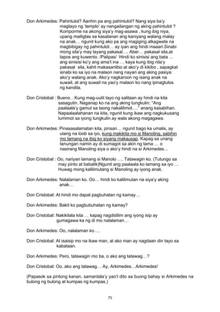 75 
Don Arkimedes: Pahintulot? Aanhin pa ang pahintulot? Nang siya ba’y
magtayo ng ‘templo’ ay nangailangan ng aking pahintulot ?
Komporme na akong siya’y mag-asawa , kung ibig niya,
upang mailigtas sa kasalanan ang kaniyang walang malay
na anak… ngunit kung ako pa ang magiging alkagwete na
magbibigay ng pahintulot… ay iyan ang hindi maaari.Sinabi
mong sila’y may layang pakasal…. Aber… pakasal sila,at
tapos ang kuwento. /Palipas/ Hindi ko sinisisi ang bata …
ang sinisisi ko’y ang ama’t ina … kaya kung ibig nila’y
pakasal sila, kahit makasanlibo at ako’y di kikibo , sapagkat
sinabi ko sa iyo na malaon nang nayari ang aking pasiya:
ako’y walang anak. Ako’y nagkaroon ng isang anak na
suwail, at ang suwail na yao’y malaon ko nang ipinagtulos
ng kandila.
Don Cristobal : Bueno…Kung mag-uulit tayo ng salitaan ay hindi na kita
sasagutin. Naganap ko na ang aking tungkulin: “Ang
paalaala’y gamut sa taong nakalilimot….” anang kasabihan.
Napaalaalahanan na kita, ngunit kung ikaw ang nagkukusang
lumimot sa iyong tungkulin ay wala akong magagawa.
Don Arkimedes: Pinasasalamatan kita, pinsan… ngunit bago ka umalis, ay
utang na loob sa iyo, kung makikita mo si Manoling, sabihin
mo lamang na ibig ko siyang makausap. Kapag sa unang
tanungan namin ay di sumagot sa akin ng tama … o
nasirang Manoling siya o ako’y hindi na si Arkimedes…
Don Cristobal : Oo, nariyan lamang si Manolo …. Tatawagin ko. (Tutungo sa
may pinto at babalik)Ngunit ang paalaala ko lamang sa iyo …
Huwag mong kalilimutang si Manoling ay iyong anak.
Don Arkimedes: Nalalaman ko. Oo… hindi ko kalilimutan na siya’y aking
anak…
Don Cristobal: At hindi mo dapat pagbuhatan ng kamay…
Don Arkimedes: Bakit ko pagbubuhatan ng kamay?
Don Cristobal: Nakikilala kita … kapag nagdidilim ang iyong isip ay
gumagawa ka ng di mo nalalaman…
Don Arkimedes: Oo, nalalaman ko….
Don Cristobal: At isaisip mo na ikaw man, at ako man ay nagdaan din tayo sa
kabataan.
Don Arkimedes: Pero, tatawagin mo ba, o ako ang tatawag…?
Don Cristobal: Oo, ako ang tatawag… Ay, Arkimedes…Arkimedes!
             
(Papasok sa pintong kanan, samantala’y yao’t dito sa buong bahay si Arkimedes na
bulong ng bulong at kumpas ng kumpas.)
 