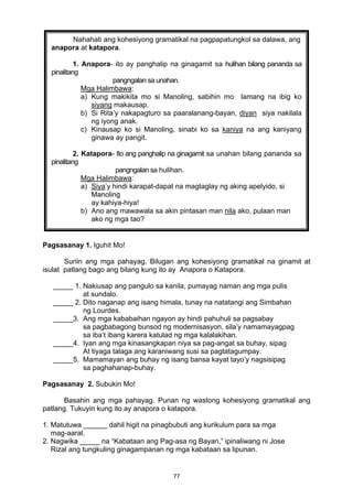 77 
 
Pagsasanay 1. Iguhit Mo!
Suriin ang mga pahayag. Bilugan ang kohesiyong gramatikal na ginamit at
isulat patlang bago ang bilang kung ito ay Anapora o Katapora.
_____ 1. Nakiusap ang pangulo sa kanila, pumayag naman ang mga pulis
at sundalo.
_____ 2. Dito naganap ang isang himala, tunay na natatangi ang Simbahan
ng Lourdes.
_____3. Ang mga kababaihan ngayon ay hindi pahuhuli sa pagsabay
sa pagbabagong bunsod ng modernisasyon, sila’y namamayagpag
sa iba’t ibang karera katulad ng mga kalalakihan.
_____4. Iyan ang mga kinasangkapan niya sa pag-angat sa buhay, sipag
At tiyaga talaga ang karaniwang susi sa pagtatagumpay.
_____5. Mamamayan ang buhay ng isang bansa kayat tayo’y nagsisipag
sa paghahanap-buhay.
Pagsasanay 2. Subukin Mo!
Basahin ang mga pahayag. Punan ng wastong kohesiyong gramatikal ang
patlang. Tukuyin kung ito ay anapora o katapora.
1. Matutuwa ______ dahil higit na pinagbubuti ang kurikulum para sa mga
mag-aaral.
2. Nagwika _____ na “Kabataan ang Pag-asa ng Bayan,” ipinaliwang ni Jose
Rizal ang tungkuling ginagampanan ng mga kabataan sa lipunan.
Nahahati ang kohesiyong gramatikal na pagpapatungkol sa dalawa, ang
anapora at katapora.
1. Anapora- ito ay panghalip na ginagamit sa hulihan bilang pananda sa
pinalitang
pangngalan sa unahan.
Mga Halimbawa:
a) Kung makikita mo si Manoling, sabihin mo lamang na ibig ko
siyang makausap.
b) Si Rita’y nakapagturo sa paaralanang-bayan, diyan siya nakilala
ng iyong anak.
c) Kinausap ko si Manoling, sinabi ko sa kaniya na ang kaniyang
ginawa ay pangit.
 
2. Katapora- Ito ang panghalip na ginagamit sa unahan bilang pananda sa
pinalitang
pangngalan sa hulihan.
Mga Halimbawa:
a) Siya’y hindi karapat-dapat na magtaglay ng aking apelyido, si
Manoling
ay kahiya-hiya!
b) Ano ang mawawala sa akin pintasan man nila ako, pulaan man
ako ng mga tao?
 