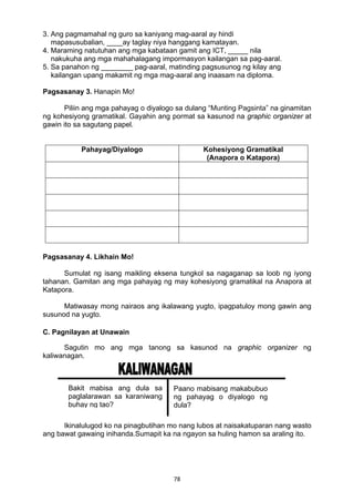 78 
3. Ang pagmamahal ng guro sa kaniyang mag-aaral ay hindi
mapasusubalian, ____ay taglay niya hanggang kamatayan.
4. Maraming natutuhan ang mga kabataan gamit ang ICT, _____ nila
nakukuha ang mga mahahalagang impormasyon kailangan sa pag-aaral.
5. Sa panahon ng ________ pag-aaral, matinding pagsusunog ng kilay ang
kailangan upang makamit ng mga mag-aaral ang inaasam na diploma.
Pagsasanay 3. Hanapin Mo!
Piliin ang mga pahayag o diyalogo sa dulang “Munting Pagsinta” na ginamitan
ng kohesiyong gramatikal. Gayahin ang pormat sa kasunod na graphic organizer at
gawin ito sa sagutang papel.
Pahayag/Diyalogo Kohesiyong Gramatikal
(Anapora o Katapora)
Pagsasanay 4. Likhain Mo!
Sumulat ng isang maikling eksena tungkol sa nagaganap sa loob ng iyong
tahanan. Gamitan ang mga pahayag ng may kohesiyong gramatikal na Anapora at
Katapora.
Matiwasay mong nairaos ang ikalawang yugto, ipagpatuloy mong gawin ang
susunod na yugto.
C. Pagnilayan at Unawain
Sagutin mo ang mga tanong sa kasunod na graphic organizer ng
kaliwanagan.
Ikinalulugod ko na pinagbutihan mo nang lubos at naisakatuparan nang wasto
ang bawat gawaing inihanda.Sumapit ka na ngayon sa huling hamon sa araling ito.
Bakit mabisa ang dula sa
paglalarawan sa karaniwang
buhay ng tao?
Paano mabisang makabubuo
ng pahayag o diyalogo ng
dula?
 