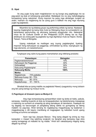79 
D. Ilipat
Ito ang yugto kung saan magkakaroon na ng bunga ang pagtitiyaga mo sa
pag-aaral ng dula at kohesiyong gramatikal. Mailalapat mo na ang mahahalagang
konseptong iyong natutuhan. Kung mayroon ka pang mga alinlangan tungkol sa
aralin, mainam na magtanong ka sa iyong guro o balikan mo ang mga naunang
yugto ng pagkatuto.
Tunghayan ang rubric kung paano mamarkahan ang nilikhang produkto:
Pamantayan Bahagdan
Pagkamakatotohanan 10%
Kahusayan Sa Pagganap 30%
Orihinalidad 30%
Kabuuang Pagtatanghal 30%
Kabuuang Marka 100%
Marka:
Nagsisimula- 74%-pababa
Mahusay-husay- 80 - 75%
Mahusay- 90 - 81%
Napakahusay- 91 - 100-%
Binabati kita sa iyong mabilis na pagkatuto! Nawa’y ipagpatuloy mong tuklasin
ang ilan pang bahagi ng modyul na ito.
C.Pagnilayan at Unawain (para sa Modyul 2)
Ang mga komposisyong pampanitikan tulad ng tanka at haiku, pabula,
sanaysay, maikling kuwento at dula ay kinapapalooban ng katotohanang masagisag
o masining na sumisirit at umaantig sa ating kamalayan at damdamin. Inaalayan ka
ng dagdag na karunungan at pangitaing lalong dakila na gumigising sa lalong
malalim na pag-iisip. Hindi lamang ito naglalayong magpahayag ng kaalaman o
magpaliwanag o dili kaya’y manlibang at magpagaan ng kalooban kundi upang
tuminag at tumimo sa kaisipan.
Ayon nga kay Jacques Barzun, “Ang isang alagad ng sining ay may
karapatan o maaari ring sabihing tungkulin na itanghal ang kaniyang mga obra
upang lumaganap at mabatid ito ng madla.” Hindi ba’t nakasisiyang maging isang
alagad ng sining?
Miyembro ka ng kilalang grupo ng performing artists ng bansa. Naatasan
kayong magtanghal ng isang dula mula sa Silangang Asya na sumasalamin sa
karaniwang pamumuhay ng alinmang bansang pinagmulan nito. Itatanghal
ninyo ito sa Cultural Center of the Philippines (CCP) bilang isa sa mga
atraksyon sa unang gabi ng pagbisita ng mga dignitaryo mula sa Hapon, Korea,
Taiwan, Tsina at Mongolia.
Upang makatiyak na maiibigan ang inyong pagtatanghal, tiyaking
mayroon itong kahusayan sa pagganap, orihinalidad ng iskrip, kaangkupan ng
mga elemento, at makatotohanan.
 