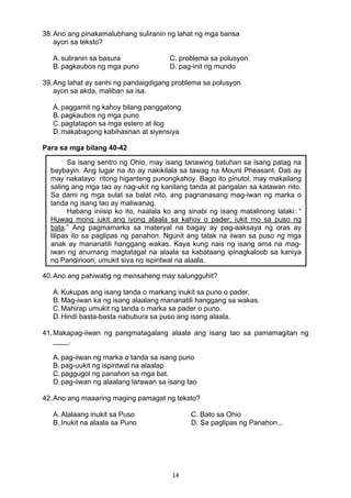 14 
38.Ano ang pinakamalubhang suliranin ng lahat ng mga bansa
ayon sa teksto?
A. suliranin sa basura C. problema sa polusyon
B. pagkaubos ng mga puno D. pag-init ng mundo
39.Ang lahat ay sanhi ng pandaigdigang problema sa polusyon
ayon sa akda, maliban sa isa.
A. paggamit ng kahoy bilang panggatong
B. pagkaubos ng mga puno
C.pagtatapon sa mga estero at ilog
D.makabagong kabihasnan at siyensiya
 
Para sa mga bilang 40-42
 
 
 
 
 
 
 
 
 
 
 
40.Ano ang pahiwatig ng mensaheng may salungguhit?
A. Kukupas ang isang tanda o markang inukit sa puno o pader.
B. Mag-iwan ka ng isang alaalang mananatili hanggang sa wakas.
C.Mahirap umukit ng tanda o marka sa pader o puno.
D.Hindi basta-basta nabubura sa puso ang isang alaala.
41.Makapag-iiwan ng pangmatagalang alaala ang isang tao sa pamamagitan ng
____.
A. pag-iiwan ng marka o tanda sa isang puno
B. pag-uukit ng ispiritwal na alaalap
C.paggugol ng panahon sa mga bat.
D.pag-iiwan ng alaalang larawan sa isang tao
42.Ano ang maaaring maging pamagat ng teksto?
A. Alalaang inukit sa Puso C. Bato sa Ohio
B. Inukit na alaala sa Puno D. Sa paglipas ng Panahon...
Sa isang sentro ng Ohio, may isang tanawing batuhan sa isang patag na
baybayin. Ang lugar na ito ay nakikilala sa tawag na Mount Pheasant. Dati ay
may nakatayo ritong higanteng punongkahoy. Bago ito pinutol, may makailang
saling ang mga tao ay nag-ukit ng kanilang tanda at pangalan sa katawan nito.
Sa dami ng mga sulat sa balat nito, ang pagnanasang mag-iwan ng marka o
tanda ng isang tao ay maliwanag.
Habang iniisip ko ito, naalala ko ang sinabi ng isang matalinong lalaki: “
Huwag mong iukit ang iyong alaala sa kahoy o pader, iukit mo sa puso ng
bata.” Ang pagmamarka sa materyal na bagay ay pag-aaksaya ng oras ay
lilipas ito sa paglipas ng panahon. Ngunit ang tatak na iiwan sa puso ng mga
anak ay mananatili hanggang wakas. Kaya kung nais ng isang ama na mag-
iwan ng anumang magtatagal na alaala sa kabataang ipinagkaloob sa kaniya
ng Panginoon, umukit siya ng ispiritwal na alaala.
 