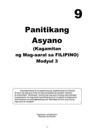 1 
Ang kagamitang ito sa pagtuturong ay magkatuwang na inihanda
At sinuri ng mga guro mula sa mga pampublikong paaralan, kolehiyo
at unibersidad. Hinihikayat naming ang mga guro at ibang nasa larangan
ng edukasyon na mag-email ng kanilang puna at mungkahi sa Kagawaran
ng Edukasyon sa action@deped.gov.ph. Mahalaga sa amin ang inyong
mga puna at mungkahi.
 
Panitikang
Asyano
(Kagamitan
ng Mag-aaral sa FILIPINO)
Modyul 3
 
 
 
 
 
 
 
 
 
 
 
 
Kagawaran ng Edukasyon
Republika ng Pilipinas
 