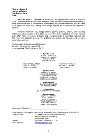 2 
Filipino – Grade 9
Learner’s Material
First Edition, 2014
ISBN:
Republic Act 8293, section 176 states that: No copyright shall subsist in any work
of the Government of the Philippines. However, prior approval of the government agency or
office wherein the work is created shall be necessary for exploitation of such work for profit.
Such agency or office may, among other things, impose as a condition the payment of
royalties.
Borrowed materials (i.e., songs, stories, poems, pictures, photos, brand names,
trademarks, etc.) included in this book are owned by their respective copyright holders.
Every effort has been exerted to locate and seek permission to use these materials from
their respective copyright owners. The publisher and authors do not represent nor claim
ownership over them.
Published by the Department of Education
Secretary: Br. Armin A. Luistro FSC
Undersecretary: Dina S. Ocampo, Ph.D.
.
Mga Manunulat
ROMULO N. PERALTA
DONABEL C. LAJARCA
ERIC O. CARIŇO
AURORA C. LUGTU
MARYGRACE A. TABOR JOCELYN C. TRINIDAD
SHEILA C. MOLINA LUCELMA O. CARPIO
JULIETA U. RIVERA VILMA C. AMBAT
Mga Taga-Rebyu
REYNALDO S. REYES
JOSELITO S. GUTIERREZ
JOSENNETH BRANIA
RODERIC P. URGELLES
MAGDALENA O. JOCSON
Mga Konsultant
DR. ALTHEA ENRIQUEZ
DR. JULIUS T. GAT-EB
Language Editor
DR. FLORENTINA S. GORROSPE
Tagapangasiwa
LOLITA M. ANDRADA
JOYCE DR ANDAYA
BELLA O. MARIŇAS
JOSE D. TUGUINAYO, JR
CRISTINA S. CHIOCO
EVANGELINE CALINISAN
Inilimbag sa Pilipinas ng _____________________________________
Department of Education – Instructional Materials Council Secretariat (DepEd-IMCS)
Office Address: 2nd Floor Dorm G, Philsports Complex
Meralco Avenue, Pasig City
Philippines 1600
Telefax: (02) 634 – 1054 or 634 – 107
Email Address: imcsetd@yahoo.com
 